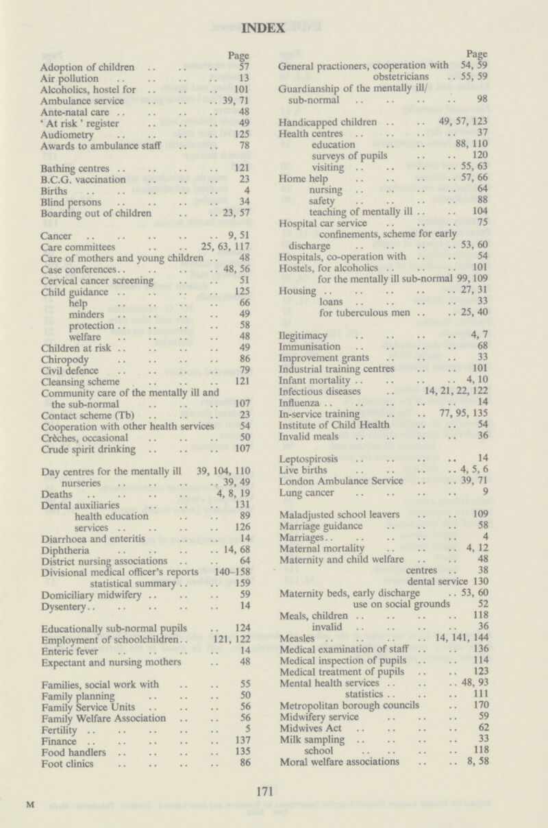INDEX Page Adoption of children 57 Air pollution 13 Alcoholics, hostel for 101 Ambulance service 39, 71 Ante-natal care 48 'At risk' register 49 Audiometry 125 Awards to ambulance staff 78 Bathing centres 121 B.C.G. vaccination 23 Births 4 Blind persons 34 Boarding out of children 23, 57 Cancer 9,51 Care committees 25,63, 117 Care of mothers and young children 48 Case conferences 48,56 Cervical cancer screening 51 Child guidance 125 help 66 minders 49 protection 58 welfare 48 Children at risk 49 Chiropody 86 Civil defence 79 Cleansing scheme 121 Community care of the mentally ill and the sub-normal 107 Contact scheme (Tb) 23 Cooperation with other health services 54 Créches, occasional 50 Crude spirit drinking 107 Day centres for the mentally ill 39, 104, 110 nurseries 39, 49 Deaths 4, 8, 19 Dental auxiliaries 131 health education 89 services 126 Diarrhoea and enteritis 14 Diphtheria 14,68 District nursing associations 64 Divisional medical officer's reports 140-158 statistical summary 159 Domiciliary midwifery 59 Dysentery 14 Educationally sub-normal pupils 124 Employment of schoolchildren 121, 122 Enteric fever 14 Expectant and nursing mothers 48 Families, social work with 55 Family planning 50 Family Service Units 56 Family Welfare Association 56 Fertility 5 Finance 137 Food handlers 135 Foot clinics 86 Page General practioners, cooperation with 54, 59 obstetricians 55, 59 Guardianship of the mentally ill/ sub-normal 98 Handicapped children 49, 57, 123 Health centres 37 education 88,110 surveys of pupils 120 visiting 55, 63 Home help 57, 66 nursing 64 safety 88 teaching of mentally ill 104 Hospital car service 75 confinements, scheme for early discharge 53, 60 Hospitals, co-operation with 54 Hostels, for alcoholics 101 for the mentally ill sub-normal 99,109 Housing 27, 31 loans 33 for tuberculous men 25, 40 (legitimacy 4,7 Immunisation 68 Improvement grants 33 Industrial training centres 101 Infant mortality 4,10 Infectious diseases 14, 21, 22, 122 Influenza 14 In-service training 77, 95, 135 Institute of Child Health 54 Invalid meal 36 Leptospirosis 14 Live births 4, 5, 6 London Ambulance Service 39, 71 Lung cancer 9 Maladjusted school leavers 109 Marriage guidance 58 Marriages 4 Maternal mortality 4, 12 Maternity and child welfare 48 centres 38 dental service 130 Maternity beds, early discharge 53, 60 use on social grounds 52 Meals, children 118 invalid 36 Measles 14,141,144 Medical examination of staff 136 Medical inspection of pupils 114 Medical treatment of pupils 123 Mental health services 48, 93 statistics 111 Metropolitan borough councils 170 Midwifery service 59 Midwives Act 62 Milk sampling 33 school 118 Moral welfare associations 8, 58 171 M