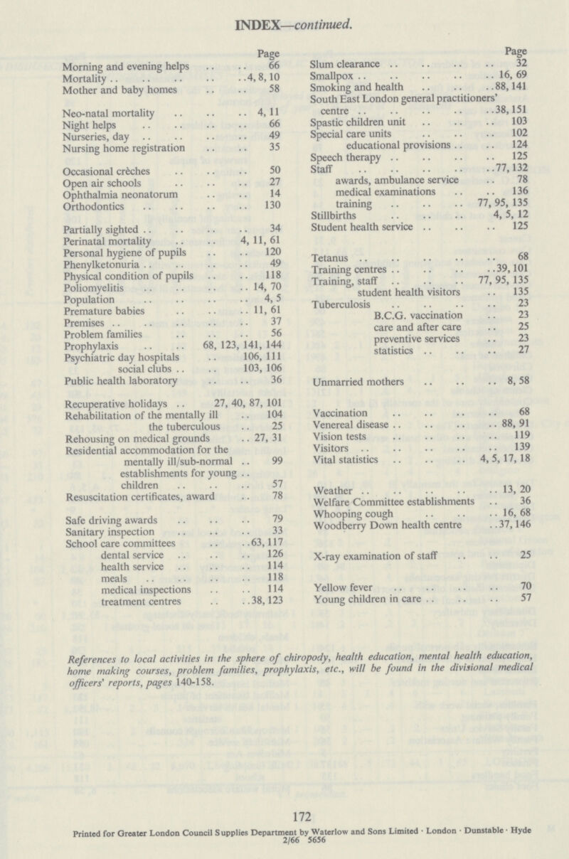 INDEX—continued. Page Morning and evening helps 66 Mortality 4,8,10 Mother and baby homes 58 Neo-natal mortality 4,11 Night helps 66 Nurseries, day 49 Nursing home registration 35 Occasional créches 50 Open air schools 27 Ophthalmia neonatorum 14 Orthodontics 130 Partially sighted 34 Perinatal mortality 4, 11, 61 Personal hygiene of pupils 120 Phenylketonuria 49 Physical condition of pupils 118 Poliomyelitis 14, 70 Population 4,5 Premature babies 11,61 Premises 37 Problem families 56 Prophylaxis 68,123,141,144 Psychiatric day hospitals 106, 111 social clubs 103, 106 Public health laboratory 36 Recuperative holidays 27, 40, 87, 101 Rehabilitation of the mentally ill 104 the tuberculous 25 Rehousing on medical grounds 27, 31 Residential accommodation for the mentally ill/sub-normal 99 establishments for young children 57 Resuscitation certificates, award 78 Safe driving awards 79 Sanitary inspection 33 School care committees 63,117 dental service 126 health service 114 meals 118 medical inspections 114 treatment centres 38,123 Page Slum clearance 32 Smallpox 16, 69 Smoking and health 88,141 South East London general practitioners' centre 38,151 Spastic children unit 103 Special care units 102 educational provisions 124 Speech therapy 125 Staff 77,132 awards, ambulance service 78 medical examinations 136 training 77, 95, 135 Stillbirths 4, 5, 12 Student health service 125 Tetanus 68 Training centres 39,101 Training, staff 77, 95,135 student health visitors 135 Tuberculosis 23 B.C.G. vaccination 23 care and after care 25 preventive services 23 statistics 27 Unmarried mothers 8, 58 Vaccination 68 Venereal disease 88, 91 Vision tests 119 Visitors 139 Vital statistics 4, 5,17,18 Weather 13, 20 Welfare Committee establishments 36 Whooping cough 16,68 Woodberry Down health centre 37,146 X-ray examination of staff 25 Yellow fever 70 Young children in care 57 References to local activities in the sphere of chiropody, health education, mental health education, home making courses, problem families, prophylaxis, etc., will be found in the divisional medical officers' reports, pages 140-158. 172 Printed for Greater London Council Supplies Department by Waterlow and Sons Limited • London • Dunstable • Hyde 2/66 5656