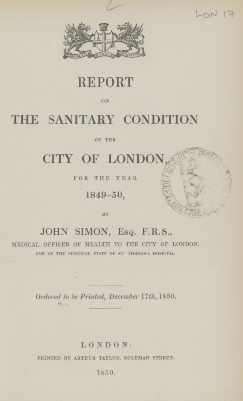 LON 17 REPORT on THE SANITARY CONDITION OF THE CITY OF LONDON for the year 1849-50, BY JOHN SIMON, Esq. F.R.S., medical officer of health to the city of london, ONE OF THE SURGICAL STAFF OF ST. THOMAS'S HOSPITAL. Ordered to be Printed, December 17th, 1850. LONDON: PRINTED BY ARTHUR TAYLOR, COLEMAN STREET. 1850.