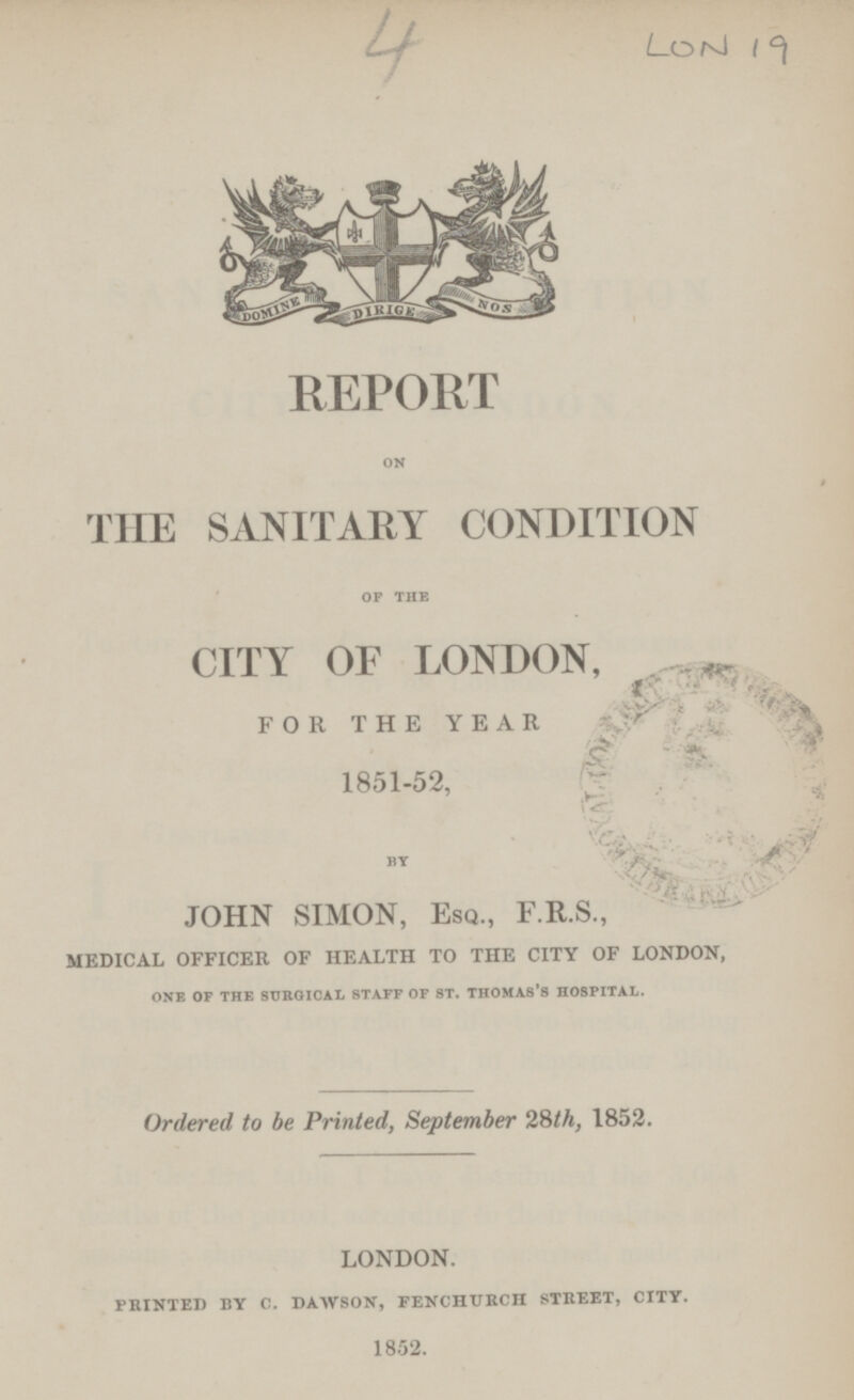 4 lon 19 REPORT on THE SANITARY CONDITION of the CITY OF LONDON, FOR THE YEAR 1851-52, By JOHN SIMON, Esq., F.R.S., medical officer of health to the city of london, one of the surgical staff of st. thomas's hospital. Ordered to be Printed, September 28th, 1852. LONDON. PRINTED BY C. DAWSON, FENCHURCH STREET, CITY. 1852.