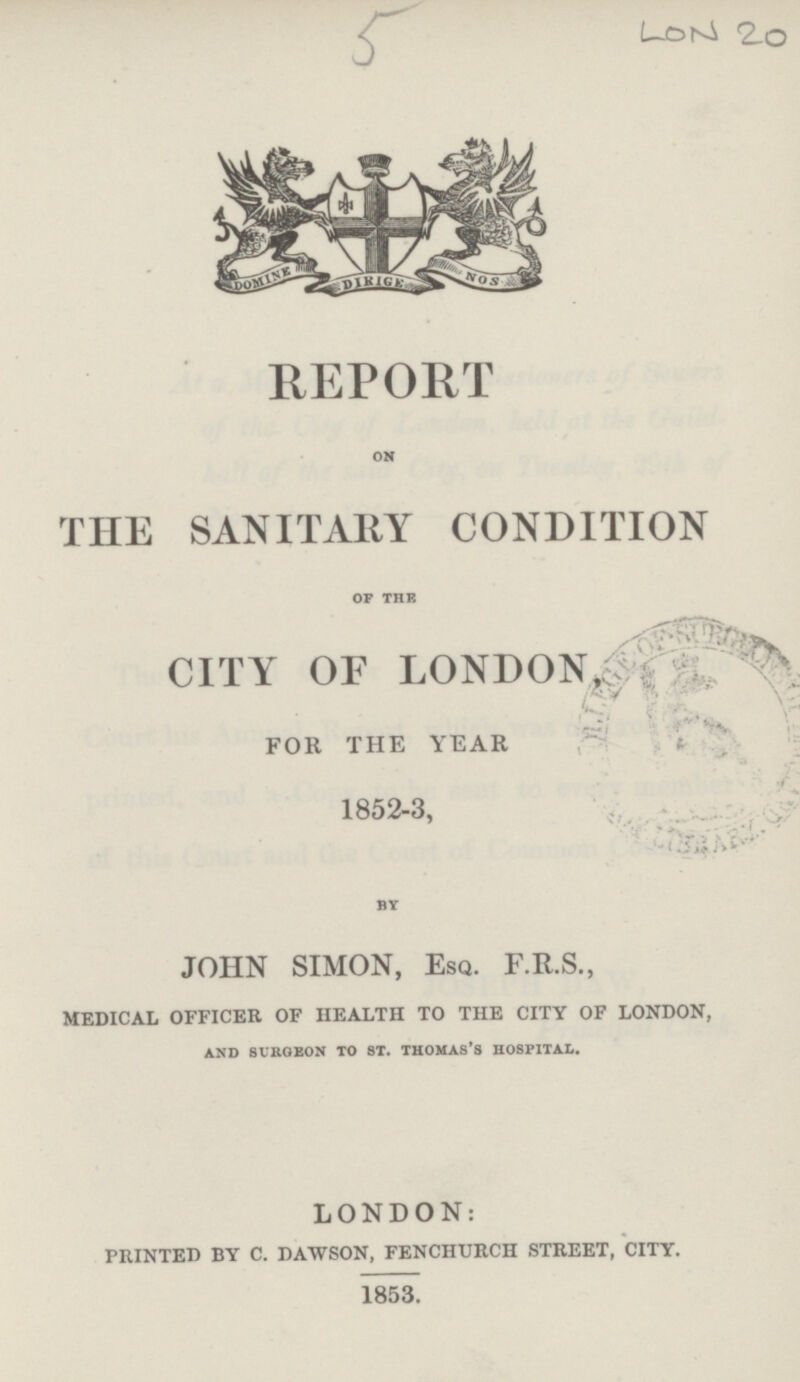 5 LON 20 REPORT ON THE SANITARY CONDITION OF THE CITY OF LONDON, FOR THE YEAR 1852-3, BY JOHN SIMON, Esq. F.R.S., medical officer of health to the city of london, AND SURGEON TO ST. THOMAS’S HOSPITAL. LONDON: printed by c. dawson, fenchurch street, city. 1853.