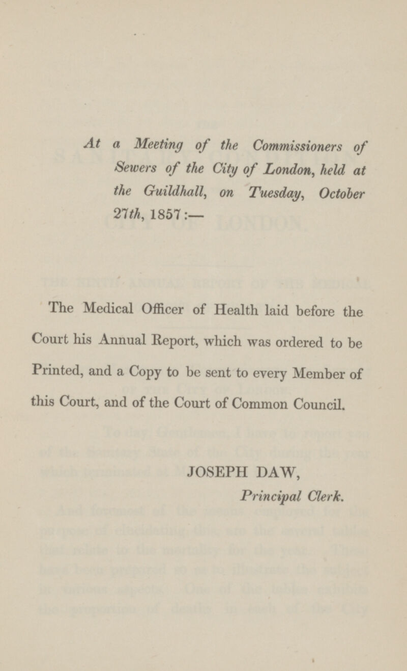 At a Meeting of the Commissioners of Sewers of the City of London, held at the Guildhall, on Tuesday, October 27th, 1857:— The Medical Officer of Health laid before the Court his Annual Report, which was ordered to be Printed, and a Copy to be sent to every Member of this Court, and of the Court of Common Council. JOSEPH DAW, Principal Clerk.