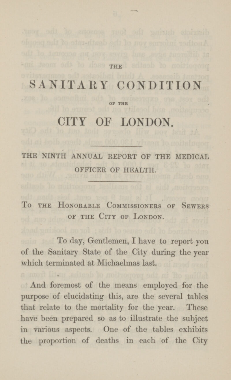 THE SANITARY CONDITION OF THE CITY OF LONDON. THE NINTH ANNUAL REPORT OF THE MEDICAL OFFICER OF HEALTH. To the Honorable Commissioners of Sewers of the City of London. To day, Gentlemen, I have to report you of the Sanitary State of the City during the year which terminated at Michaelmas last. And foremost of the means employed for the purpose of elucidating this, are the several tables that relate to the mortality for the year. These have been prepared so as to illustrate the subject in various aspects. One of the tables exhibits the proportion of deaths in each of the City