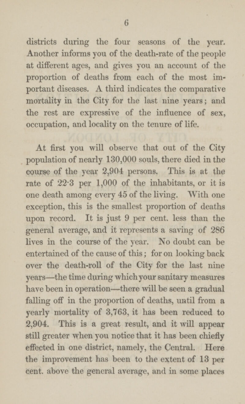 6 districts during the four seasons of the year. Another informs you of the death-rate of the people at different ages, and gives you an account of the proportion of deaths from each of the most im portant diseases. A third indicates the comparative mortality in the City for the last nine years; and the rest are expressive of the influence of sex, occupation, and locality on the tenure of life. At first you will observe that out of the City population of nearly 130,000 souls, there died in the course of the year 2,904 persons. This is at the rate of 22.3 per 1,000 of the inhabitants, or it is one death among every 45 of the living. With one exception, this is the smallest proportion of deaths upon record. It is just 9 per cent. less than the general average, and it represents a saving of 286 lives in the course of the year. No doubt can be entertained of the cause of this; for on looking back over the death-roll of the City for the last nine years—the time during which your sanitary measures have been in operation—there will be seen a gradual falling off in the proportion of deaths, until from a yearly mortality of 3,763, it has been reduced to 2,904. This is a great result, and it will appear still greater when you notice that it has been chiefly effected in one district, namely, the Central. Here the improvement has been to the extent of 13 per cent. above the general average, and in some places