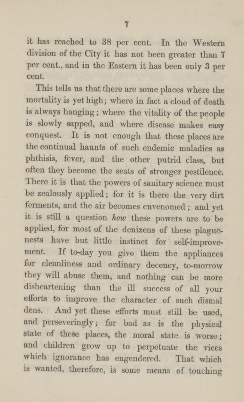7 it has reached to 38 per cent. In the Western division of the City it has not been greater than 7 per cent., and in the Eastern it has been only 3 per cent. This tells us that there are some places where the mortality is yet high; where in fact a cloud of death is always hanging; where the vitality of the people is slowly sapped, and where disease makes easy conquest. It is not enough that these places are the continual haunts of such endemic maladies as phthisis, fever, and the other putrid class, but often they become the seats of stronger pestilence. There it is that the powers of sanitary science must be zealously applied; for it is there the very dirt ferments, and the air becomes envenomed; and yet it is still a question how these powers are to be applied, for most of the denizens of these plague nests have but little instinct for self-improve ment. If to-day you give them the appliances for cleanliness and ordinary decency, to-morrow they will abuse them, and nothing can be more disheartening than the ill success of all your efforts to improve the character of such dismal dens. And yet these efforts must still be used, and perseveringly; for bad as is the physical state of these places, the moral state is worse; and children grow up to perpetuate the vices which ignorance has engendered. That which is wanted, therefore, is some means of touching