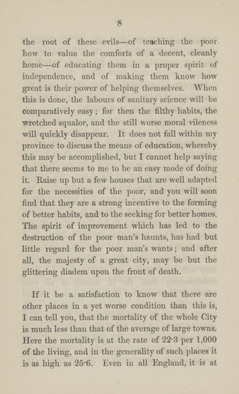 8 the root of these evils—of teaching the poor how to value the comforts of a decent, cleanly home—of educating them in a proper spirit of independence, and of making them know how great is their power of helping themselves. When this is done, the labours of sanitary science will be comparatively easy; for then the filthy habits, the wretched squalor, and the still worse moral vileness will quickly disappear. It does not fall within my province to discuss the means of education, whereby this may be accomplished, but I cannot help saying that there seems to me to be an easy mode of doing it. Raise up but a few houses that are well adapted for the necessities of the poor, and you will soon find that they are a strong incentive to the forming of better habits, and to the seeking for better homes. The spirit of improvement which has led to the destruction of the poor man's haunts, has had but little regard for the poor man's wants; and after all, the majesty of a great city, may be but the glittering diadem upon the front of death. If it be a satisfaction to know that there are other places in a yet worse condition than this is, I can tell you, that the mortality of the whole City is much less than that of the average of large towns. Here the mortality is at the rate of 22.3 per 1,000 of the living, and in the generality of such places it is as high as 25.6. Even in all England, it is at