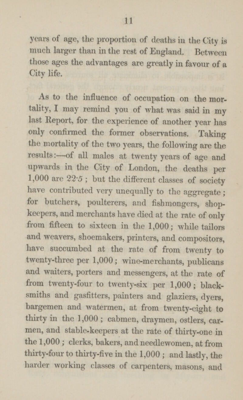 11 years of age, the proportion of deaths in the City is much larger than in the rest of England. Between those ages the advantages are greatly in favour of a City life. As to the influence of occupation on the mor tality, I may remind you of what was said in my last Report, for the experience of another year has only confirmed the former observations. Taking the mortality of the two years, the following are the results:—of all males at twenty years of age and upwards in the City of London, the deaths per 1,000 are 22.5; but the different classes of society have contributed very unequally to the aggregate; for butchers, poulterers, and fishmongers, shop keepers, and merchants have died at the rate of only from fifteen to sixteen in the 1,000; while tailors and weavers, shoemakers, printers, and compositors, have succumbed at the rate of from twenty to twenty-three per 1,000; wine-merchants, publicans and waiters, porters and messengers, at the rate of from twenty-four to twenty-six per 1,000; black smiths and gasfitters, painters and glaziers, dyers, bargemen and watermen, at from twenty-eight to thirty in the 1,000; cabmen, draymen, ostlers, car men, and stable-keepers at the rate of thirty-one in the 1,000; clerks, bakers, and needlewomen, at from thirty-four to thirty-five in the 1,000; and lastly, the harder working classes of carpenters, masons, and