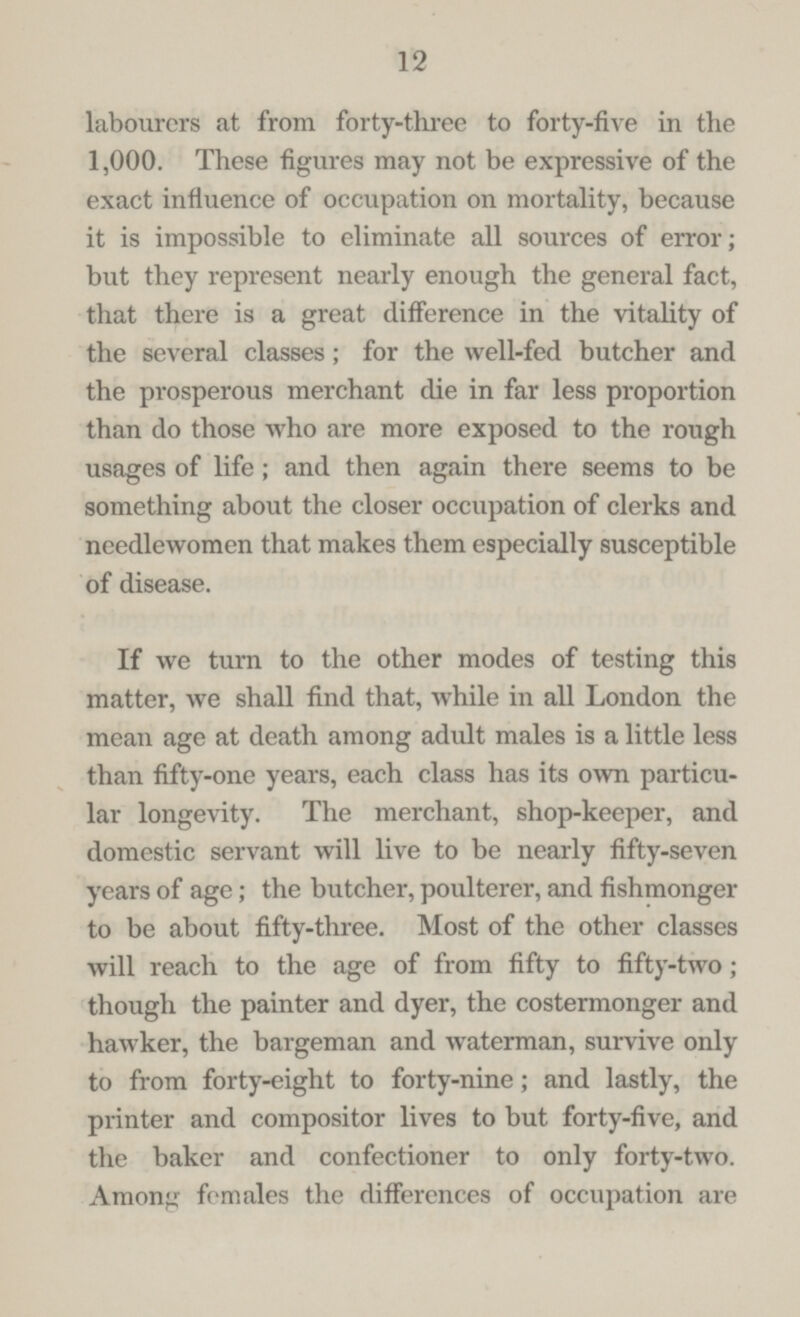 12 labourers at from forty-three to forty-five in the 1,000. These figures may not be expressive of the exact influence of occupation on mortality, because it is impossible to eliminate all sources of error; but they represent nearly enough the general fact, that there is a great difference in the vitality of the several classes; for the well-fed butcher and the prosperous merchant die in far less proportion than do those who are more exposed to the rough usages of life; and then again there seems to be something about the closer occupation of clerks and needlewomen that makes them especially susceptible of disease. If we turn to the other modes of testing this matter, we shall find that, while in all London the mean age at death among adidt males is a little less than fifty-one years, each class has its own particu lar longevity. The merchant, shop-keeper, and domestic servant will live to be nearly fifty-seven years of age; the butcher, poulterer, and fishmonger to be about fifty-three. Most of the other classes will reach to the age of from fifty to fifty-two; though the painter and dyer, the costermonger and hawker, the bargeman and waterman, survive only to from forty-eight to forty-nine; and lastly, the printer and compositor lives to but forty-five, and the baker and confectioner to only forty-two. Anions females the differences of occupation are