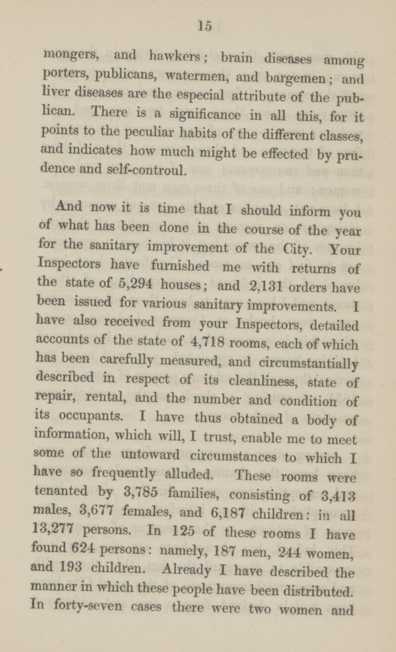 15 mongers, and hawkers; brain diseases among porters, publicans, watermen, and bargemen; and liver diseases are the especial attribute of the pub lican. There is a significance in all this, for it points to the peculiar habits of the different classes, and indicates how much might be effected by pru dence and self-controul. And now it is time that I should inform you of what has been done in the course of the year for the sanitary improvement of the City. Your Inspectors have furnished me with returns of the state of 5,294 houses; and 2,131 orders have been issued for various sanitary improvements. 1 have also received from your Inspectors, detailed accounts of the state of 4,718 rooms, each of which has been carefully measured, and circumstantially described in respect of its cleanliness, state of repair, rental, and the number and condition of its occupants. I have thus obtained a body of information, which will, I trust, enable me to meet some of the untoward circumstances to which I have so frequently alluded. These rooms were tenanted by 3,785 families, consisting of 3,413 males, 3,677 females, and 6,187 children: in all 13,277 persons. In 125 of these rooms I have found 624 persons: namely, 187 men, 244 women, and 193 children. Already I have described the manner in which these people have been distributed. In forty-seven cases there were two women and