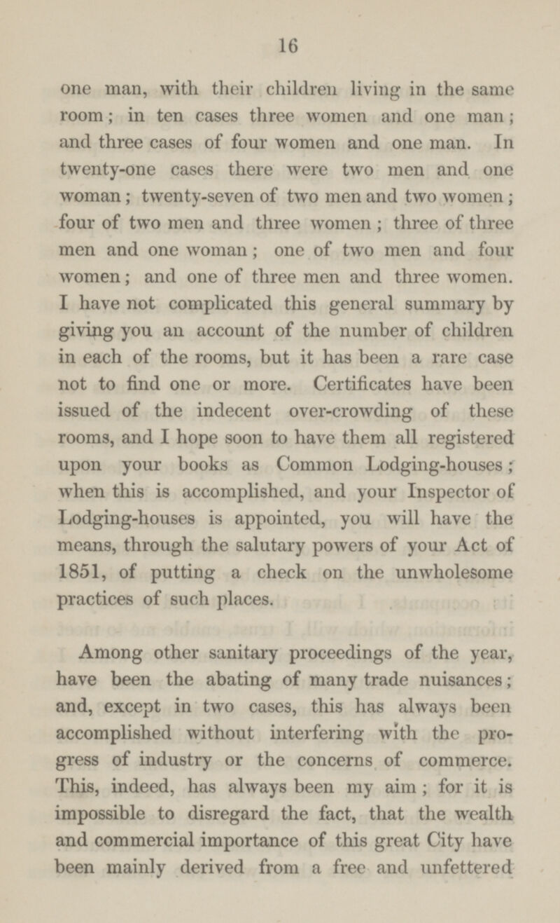 16 one man, with their children living in the same room; in ten cases three women and one man; and three cases of four women and one man. In twenty-one cases there were two men and one woman; twenty-seven of two men and two women; four of two men and three women; three of three men and one woman; one of two men and four women; and one of three men and three women. I have not complicated this general summary by giving you an account of the number of children in each of the rooms, but it has been a rare case not to find one or more. Certificates have been issued of the indecent over-crowding of these rooms, and I hope soon to have them all registered upon your books as Common Lodging-houses; when this is accomplished, and your Inspector of Lodging-houses is appointed, you will have the means, through the salutary powers of your Act of 1851, of putting a check on the unwholesome practices of such places. Among other sanitary proceedings of the year, have been the abating of many trade nuisances; and, except in two cases, this has always been accomplished without interfering with the pro gress of industry or the concerns of commerce. This, indeed, has always been my aim; for it is impossible to disregard the fact, that the wealth and commercial importance of this great City have been mainly derived from a free and unfettered