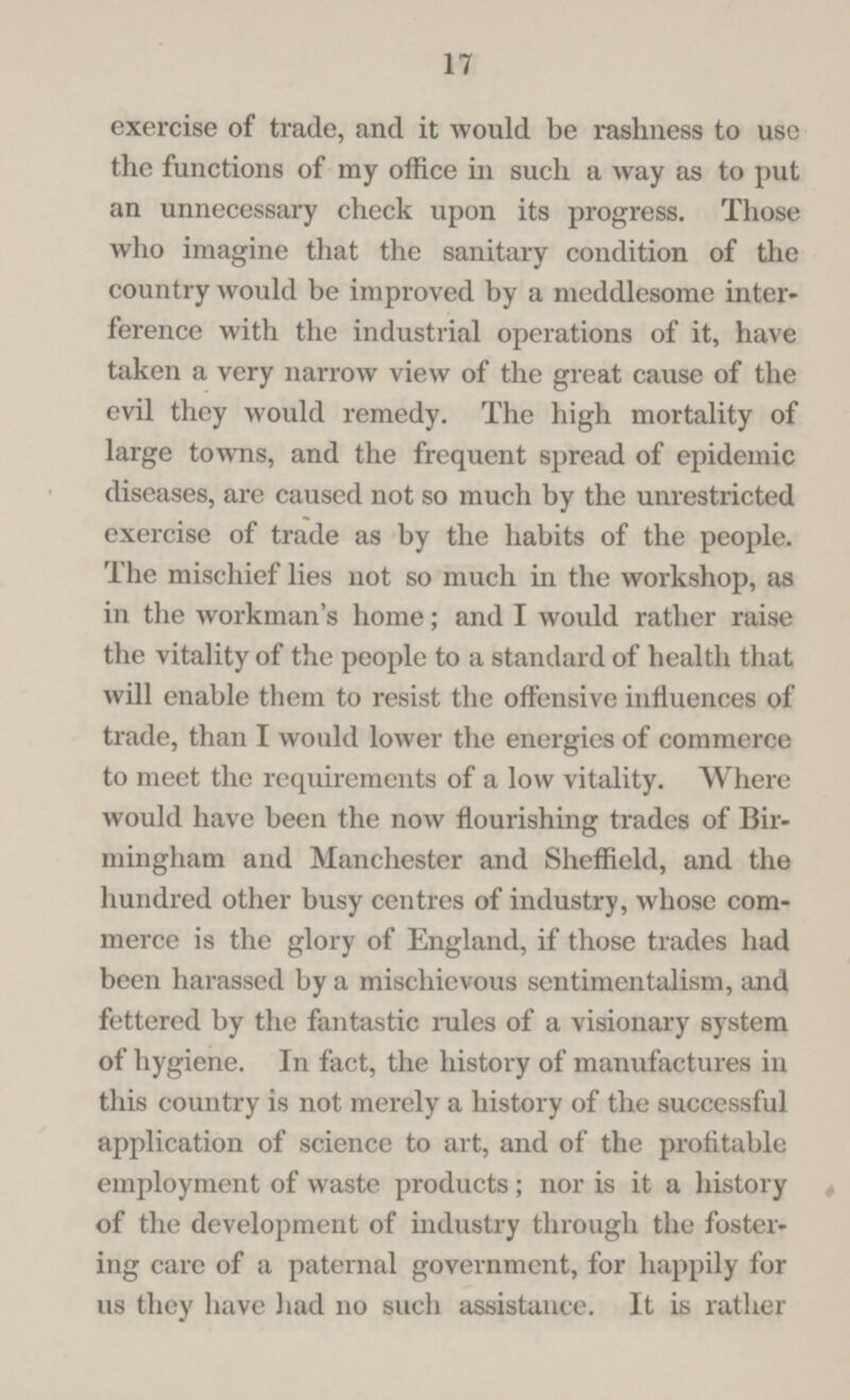 17 exercise of trade, and it would be rashness to use the functions of my office in such a way as to put an unnecessary check upon its progress. Those who imagine that the sanitary condition of the country would be improved by a meddlesome inter ference with the industrial operations of it, have taken a very narrow view of the great cause of the evil they would remedy. The high mortality of large towns, and the frequent spread of epidemic diseases, are caused not so much by the unrestricted exercise of trade as by the habits of the people. The mischief lies not so much in the workshop, as in the workman's home; and I would rather raise the vitality of the people to a standard of health that will enable them to resist the offensive influences of trade, than I would lower the energies of commerce to meet the requirements of a low vitality. Where would have been the now flourishing trades of Bir mingham and Manchester and Sheffield, and the hundred other busy centres of industry, whose com merce is the glory of England, if those trades had been harassed by a mischievous sentimentalism, and fettered by the fantastic rules of a visionary system of hygiene. In fact, the history of manufactures in this country is not merely a history of the successful application of science to art, and of the profitable employment of waste products; nor is it a history of the development of industry through the foster ing care of a paternal government, for happily for us they have had no such assistance. It is rather