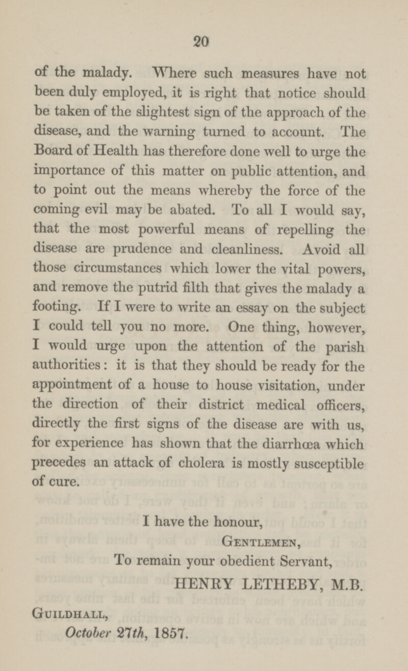 20 of the malady. Where such measures have not been duly employed, it is right that notice should be taken of the slightest sign of the approach of the disease, and the warning turned to account. The Board of Health has therefore done well to urge the importance of this matter on public attention, and to point out the means whereby the force of the coming evil may be abated. To all I would say, that the most powerful means of repelling the disease are prudence and cleanliness. Avoid all those circumstances which lower the vital powers, and remove the putrid filth that gives the malady a footing. If I were to write an essay on the subject I could tell you no more. One thing, however, I would urge upon the attention of the parish authorities: it is that they should be ready for the appointment of a house to house visitation, under the direction of their district medical officers, directly the first signs of the disease are with us, for experience has shown that the diarrhœa which precedes an attack of cholera is mostly susceptible of cure. I have the honour, Gentlemen, To remain your obedient Servant, HENRY LETHEBY, M.B. Guildhall, October 21th, 1857.