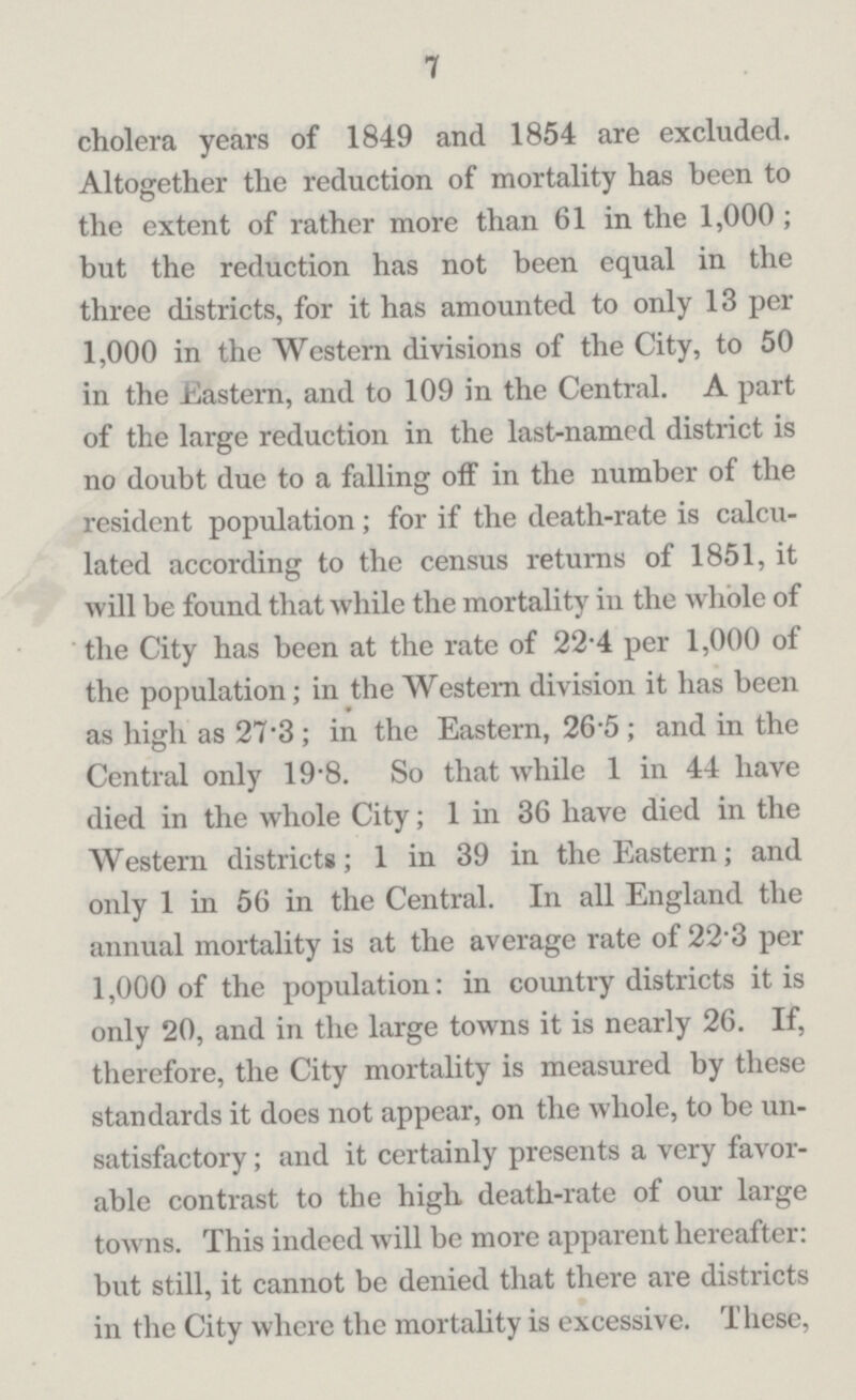 7 cholera years of 1849 and 1854 are excluded. Altogether the reduction of mortality has been to the extent of rather more than 61 in the 1,000; but the reduction has not been equal in the three districts, for it has amounted to only 13 per 1,000 in the Western divisions of the City, to 50 in the Eastern, and to 109 in the Central. A part of the large reduction in the last-named district is no doubt due to a falling off in the number of the resident population ; for if the death-rate is calcu lated according to the census returns of 1851, it will be found that while the mortality in the whole of the City has been at the rate of 22-4 per 1,000 of the population; in the Western division it has been as high as 27.3; in the Eastern, 26.5; and in the Central only 19.8. So that while 1 in 44 have died in the whole City; 1 in 36 have died in the Western districts; 1 in 39 in the Eastern; and only 1 in 56 in the Central. In all England the annual mortality is at the average rate of 22'3 per 1,000 of the population: in country districts it is only 20, and in the large towns it is nearly 26. If, therefore, the City mortality is measured by these standards it does not appear, on the whole, to be un satisfactory; and it certainly presents a very favor able contrast to the high death-rate of our large towns. This indeed will be more apparent hereafter: but still, it cannot be denied that there are districts in the City where the mortality is excessive. These,