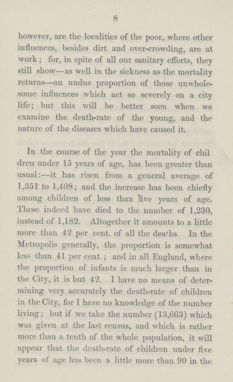 8 however, are the localities of the poor, where other influences, besides dirt and over-crowding, are at work; for, in spite of all our sanitary efforts, they still show—as well in the sickness as the mortality returns—an undue proportion of those unwhole some influences which act so severely on a city life; but this will be better seen when we examine the death-rate of the young, and the nature of the diseases which have caused it. In the course of the year the mortality of chil dren under 15 years of age, has been greater than usual:—it has risen from a general average of 1,351 to 1,408; and the increase has been chiefly among children of less than five years of age. These indeed have died to the number of 1,230, instead of 1,182. Altogether it amounts to a little more than 42 per cent. of all the deaths. In the Metropolis generally, the proportion is somewhat less than 41 per cent.; and in all England, where the proportion of infants is much larger than in the City, it is but 42. I have no means of deter mining very accurately the death-rate of children in the City, for I have no knowledge of the number living; but if we take the number (13,663) which was given at the last census, and which is rather more than a tenth of the whole population, it will appear that the death-rate of children under five years of age has been a little more than 90 in the