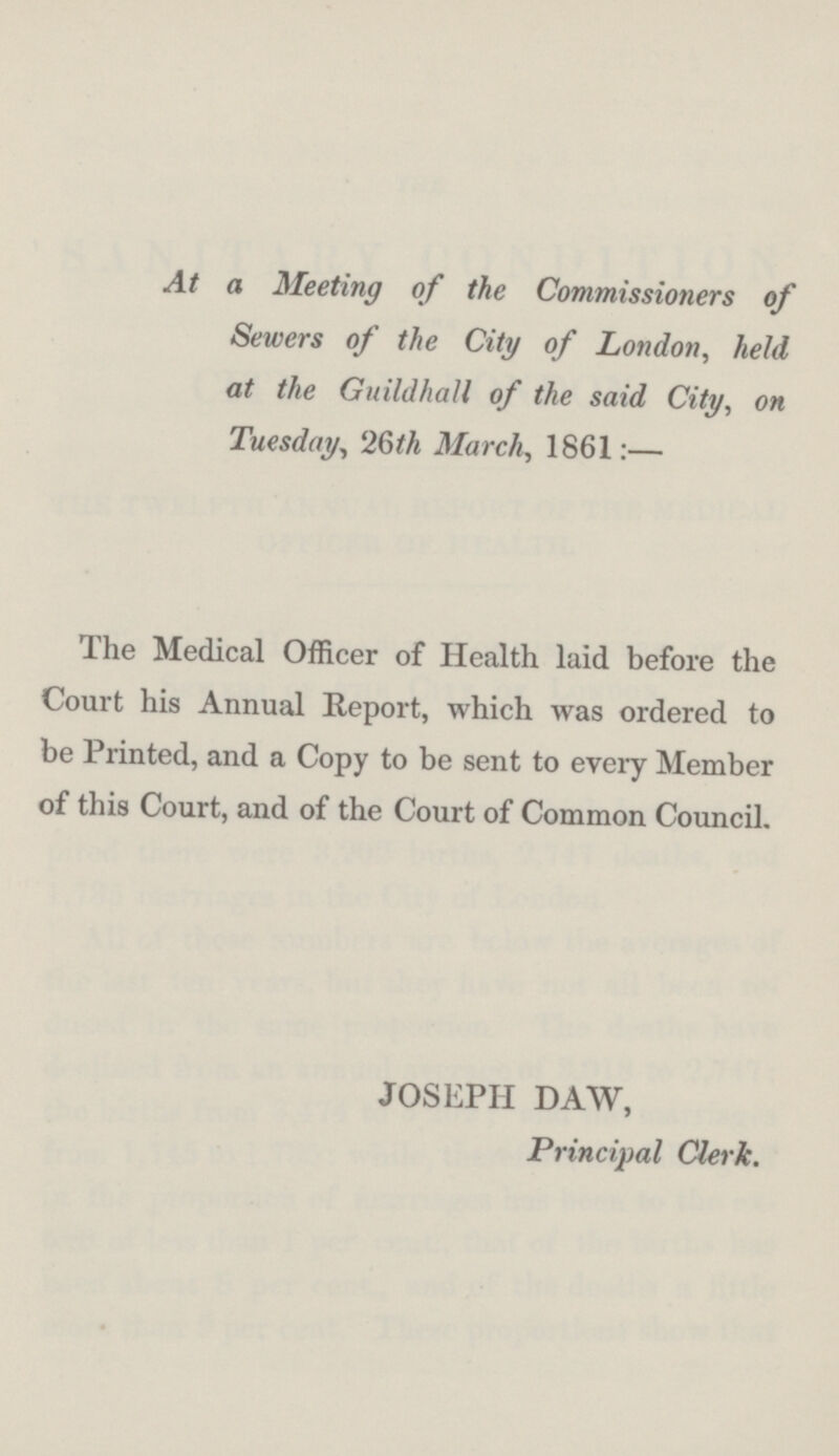 At a Meeting of the Commissioners of Sewers of the City of London, held at the Guildhall of the said City, on Tuesday, 26th March, 1861:— The Medical Officer of Health laid before the Court his Annual Report, which was ordered to be Printed, and a Copy to be sent to every Member of this Court, and of the Court of Common Council. JOSEPH DAW, Principal Clerk.
