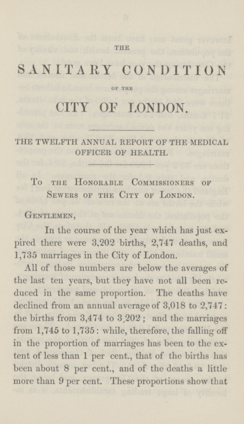 THE SANITARY CONDITION OF THE CITY OF LONDON. THE TWELFTH ANNUAL REPORT OF THE MEDICAL OFFICER OF HEALTH. To the Honorable Commissioners of Sewers of the City of London. Gentlemen, In the course of the year which has just ex pired there were 3,202 births, 2,747 deaths, and 1,735 marriages in the City of London. All of those numbers are below the averages of the last ten years, but they have not all been re duced in the same proportion. The deaths have declined from an annual average of 3,018 to 2,747: the births from 3,474 to 3,202; and the marriages from 1,745 to 1,735: while, therefore, the falling off in the proportion of marriages has been to the ex tent of less than 1 per cent., that of the births has been about 8 per cent., and of the deaths a little more than 9 per cent. These proportions show that