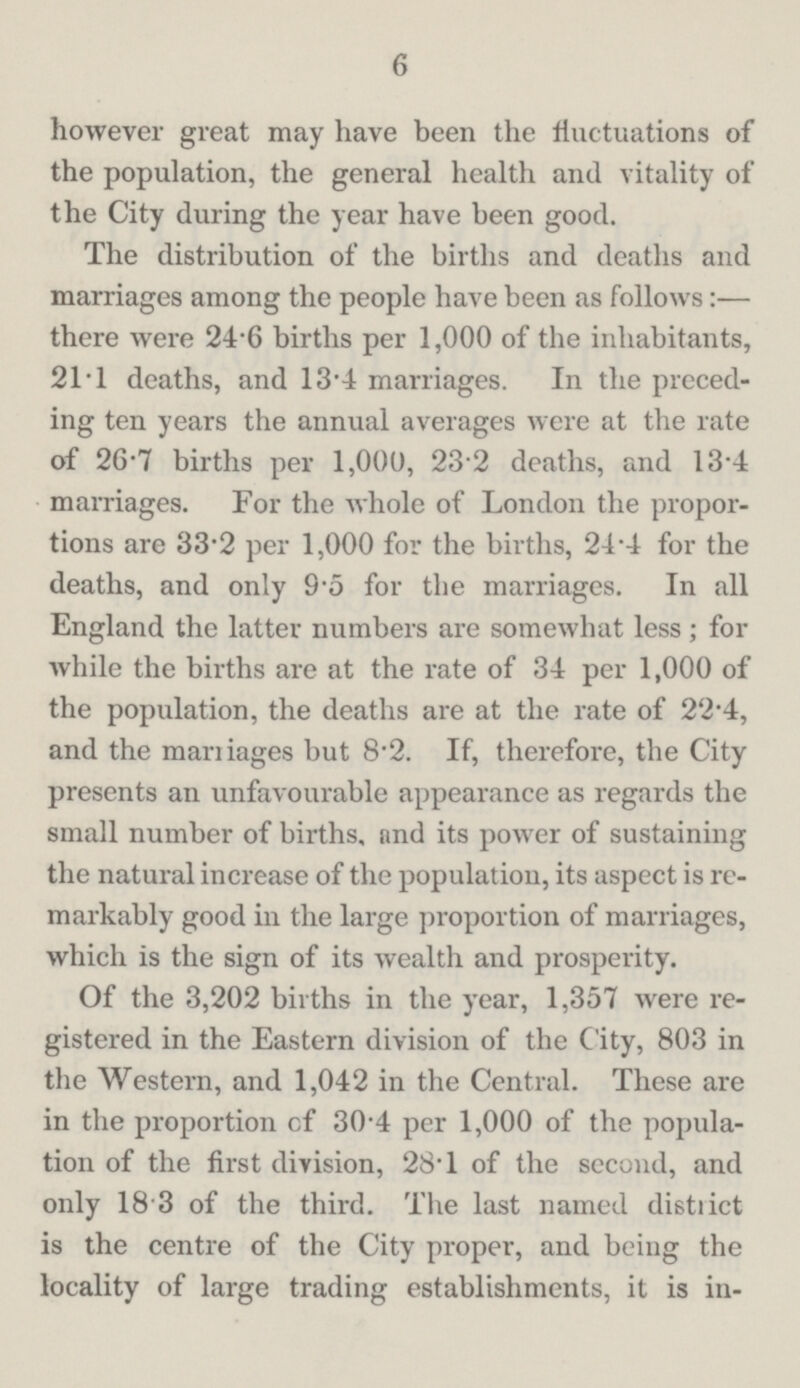 6 however great may have been the fluctuations of the population, the general health and vitality of the City during the year have been good. The distribution of the births and deaths and marriages among the people have been as follows:— there were 24.6 births per 1,000 of the inhabitants, 21.1 deaths, and 13.4 marriages. In the preced ing ten years the annual averages were at the rate of 26.7 births per 1,000, 23.2 deaths, and 13.4 marriages. For the whole of London the propor tions are 33.2 per 1,000 for the births, 24.4 for the deaths, and only 9.5 for the marriages. In all England the latter numbers are somewhat less; for while the births are at the rate of 34 per 1,000 of the population, the deaths are at the rate of 22.4, and the marriages but 8.2. If, therefore, the City presents an unfavourable appearance as regards the small number of births, and its power of sustaining the natural increase of the population, its aspect is re markably good in the large proportion of marriages, which is the sign of its wealth and prosperity. Of the 3,202 births in the year, 1,357 were re gistered in the Eastern division of the City, 803 in the Western, and 1,042 in the Central. These are in the proportion cf 30.4 per 1,000 of the popula tion of the first division, 28.1 of the second, and only 18.3 of the third. The last named distiict is the centre of the City proper, and being the locality of large trading establishments, it is in¬