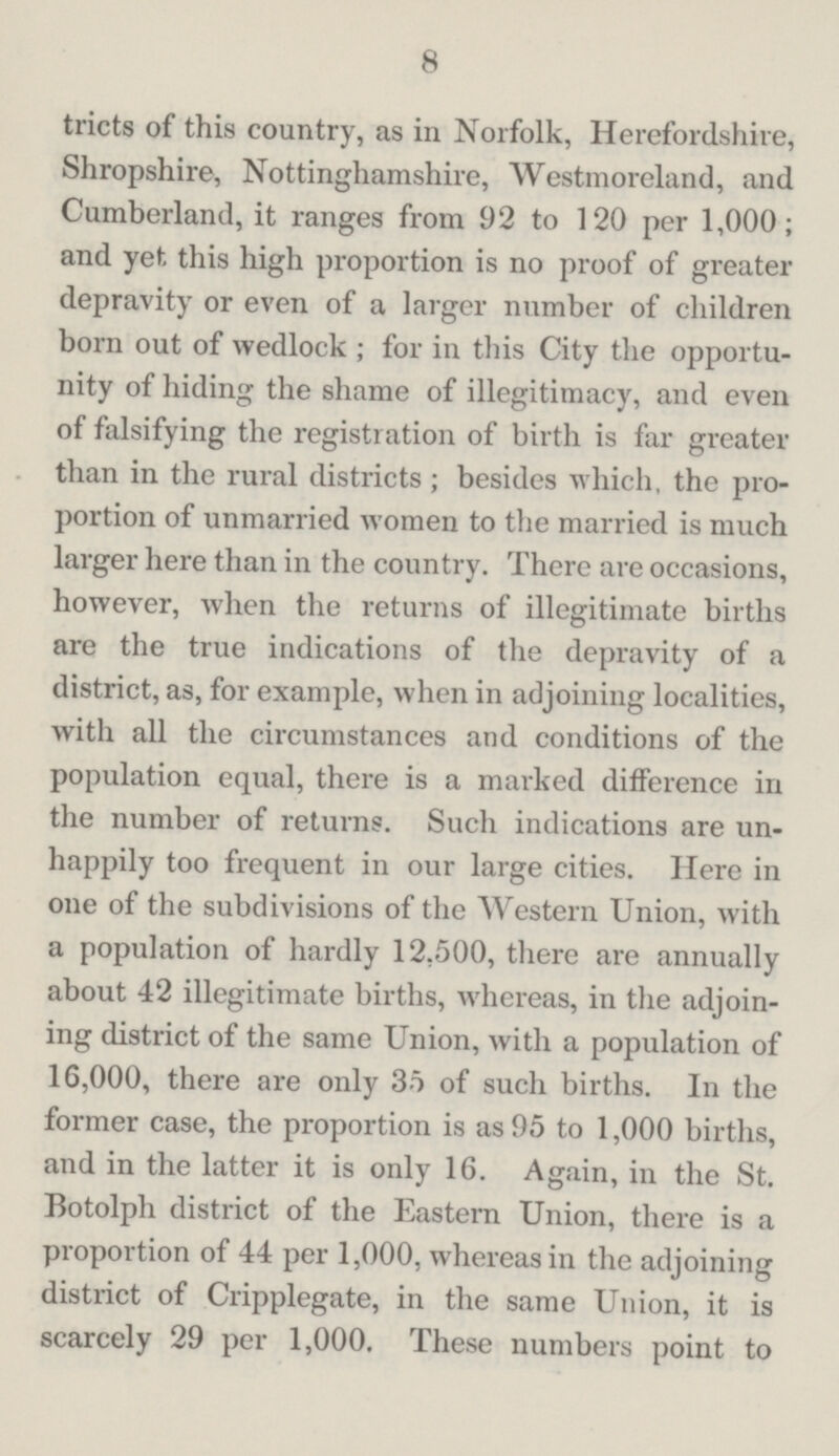 8 tricts of this country, as in Norfolk, Herefordshire, Shropshire, Nottinghamshire, Westmoreland, and Cumberland, it ranges from 92 to 120 per 1,000; and yet this high proportion is no proof of greater depravity or even of a larger number of children born out of wedlock; for in this City the opportu nity of hiding the shame of illegitimacy, and even of falsifying the registration of birth is far greater than in the rural districts; besides which, the pro portion of unmarried women to the married is much larger here than in the country. There are occasions, however, when the returns of illegitimate births are the true indications of the depravity of a district, as, for example, when in adjoining localities, with all the circumstances and conditions of the population equal, there is a marked difference in the number of returns. Such indications are un happily too frequent in our large cities. Here in one of the subdivisions of the Western Union, with a population of hardly 12,500, there are annually about 42 illegitimate births, whereas, in the adjoin ing district of the same Union, with a population of 16,000, there are only 35 of such births. In the former case, the proportion is as 95 to 1,000 births, and in the latter it is only 16. Again, in the St. Botolph district of the Eastern Union, there is a proportion of 44 per 1,000, whereas in the adjoining district of Cripplegate, in the same Union, it is scarcely 29 per 1,000. These numbers point to