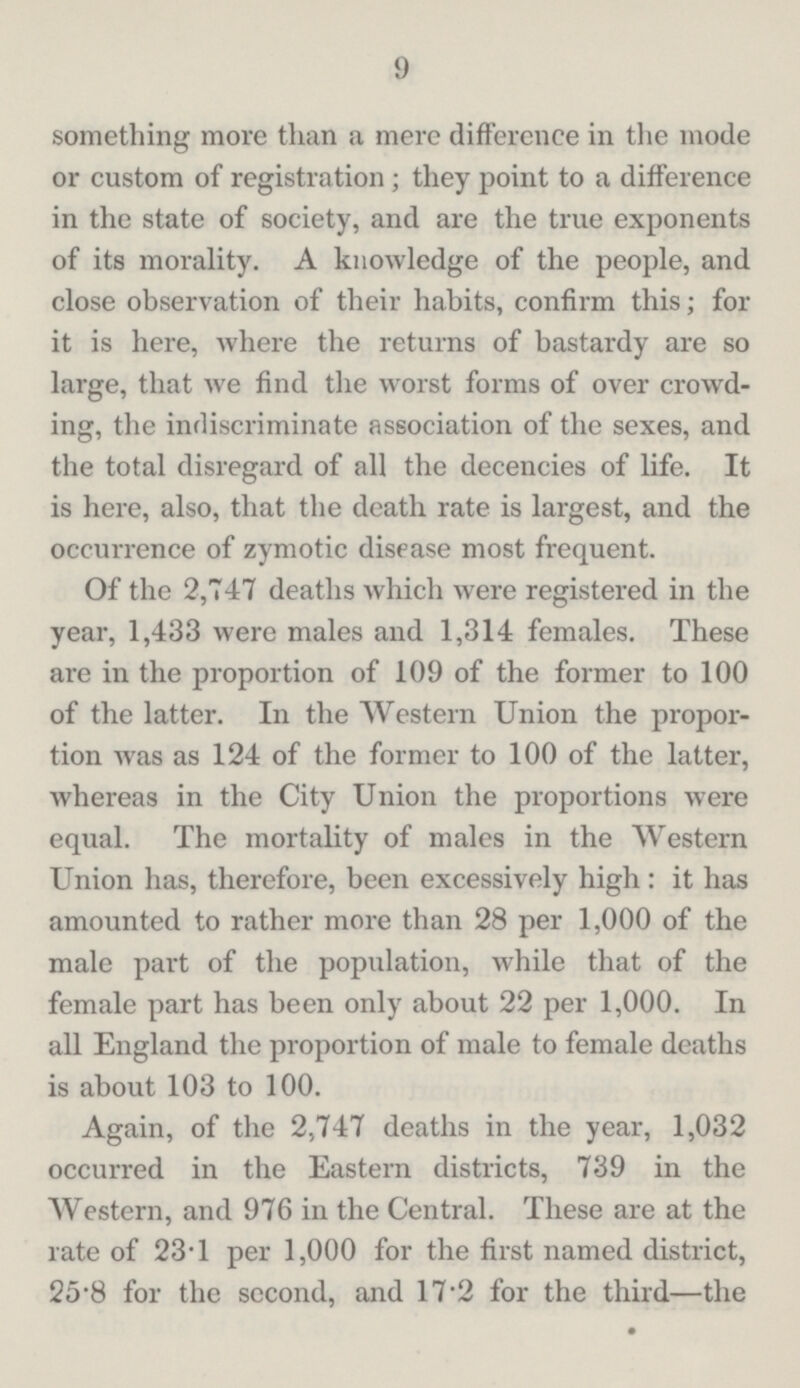9 something more than a mere difference in the mode or custom of registration; they point to a difference in the state of society, and are the true exponents of its morality. A knowledge of the people, and close observation of their habits, confirm this; for it is here, where the returns of bastardy are so large, that Ave find the worst forms of over crowd ing, the indiscriminate association of the sexes, and the total disregard of all the decencies of life. It is here, also, that the death rate is largest, and the occurrence of zymotic disease most frequent. Of the 2,747 deaths which were registered in the year, 1,433 were males and 1,314 females. These are in the proportion of 109 of the former to 100 of the latter. In the Western Union the propor tion was as 124 of the former to 100 of the latter, whereas in the City Union the proportions were equal. The mortality of males in the Western Union has, therefore, been excessively high: it has amounted to rather more than 28 per 1,000 of the male part of the population, while that of the female part has been only about 22 per 1,000. In all England the proportion of male to female deaths is about 103 to 100. Again, of the 2,747 deaths in the year, 1,032 occurred in the Eastern districts, 739 in the Western, and 976 in the Central. These are at the rate of 23.1 per 1,000 for the first named district, 25.8 for the second, and 17.2 for the third—the