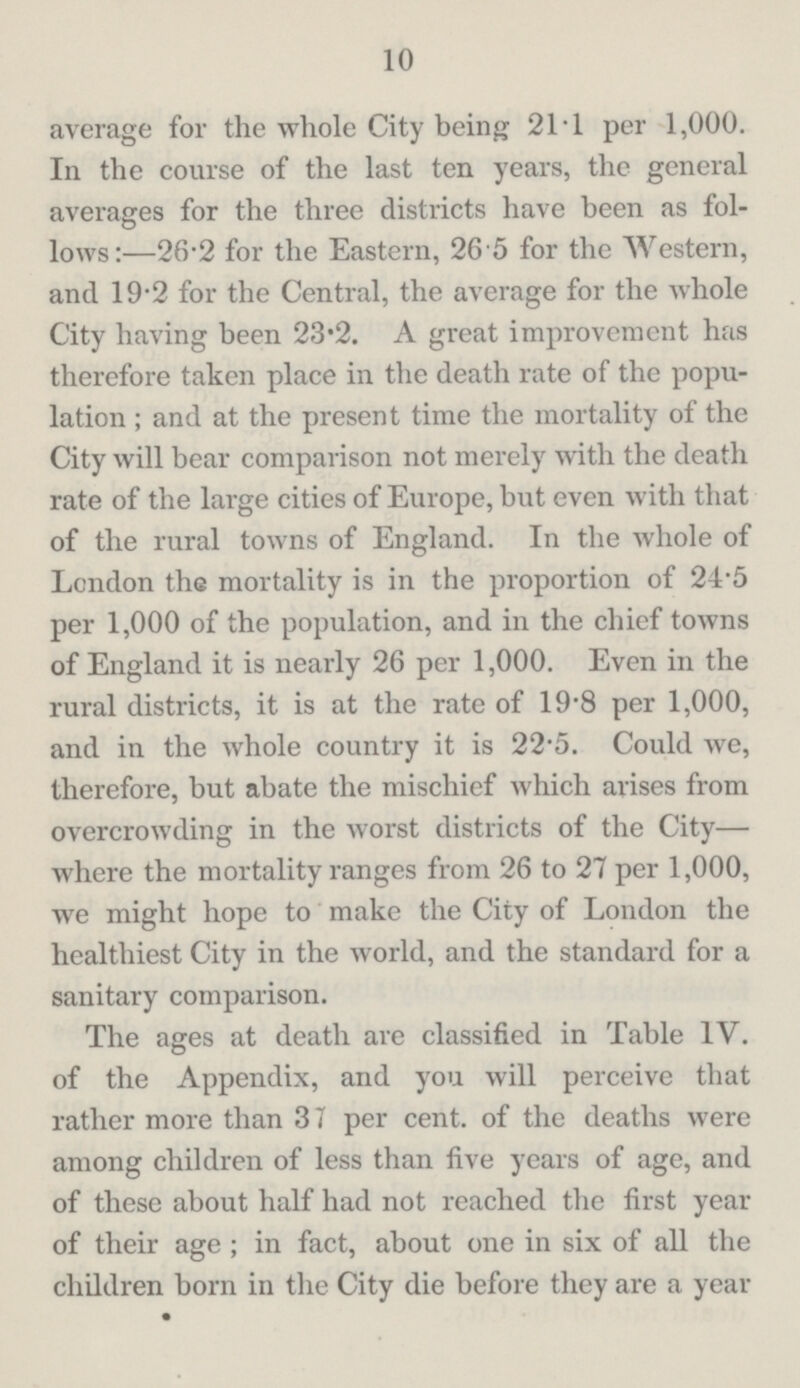 10 average for the whole City being 21.1 per 1,000. In the course of the last ten years, the general averages for the three districts have been as fol lows:—26.2 for the Eastern, 26.5 for the Western, and 19.2 for the Central, the average for the whole City having been 23.2. A great improvement has therefore taken place in the death rate of the popu lation; and at the present time the mortality of the City will bear comparison not merely with the deatli rate of the large cities of Europe, but even with that of the rural towns of England. In the whole of London the mortality is in the proportion of 24'5 per 1,000 of the population, and in the chief towns of England it is nearly 26 per 1,000. Even in the rural districts, it is at the rate of 19.8 per 1,000, and in the whole country it is 22.5. Could we, therefore, but abate the mischief which arises from overcrowding in the worst districts of the City— where the mortality ranges from 26 to 27 per 1,000, we might hope to make the City of London the healthiest City in the world, and the standard for a sanitary comparison. The ages at death are classified in Table IV. of the Appendix, and you will perceive that rather more than 37 per cent. of the deaths were among children of less than five years of age, and of these about half had not reached the first year of their age; in fact, about one in six of all the children born in the City die before they are a year