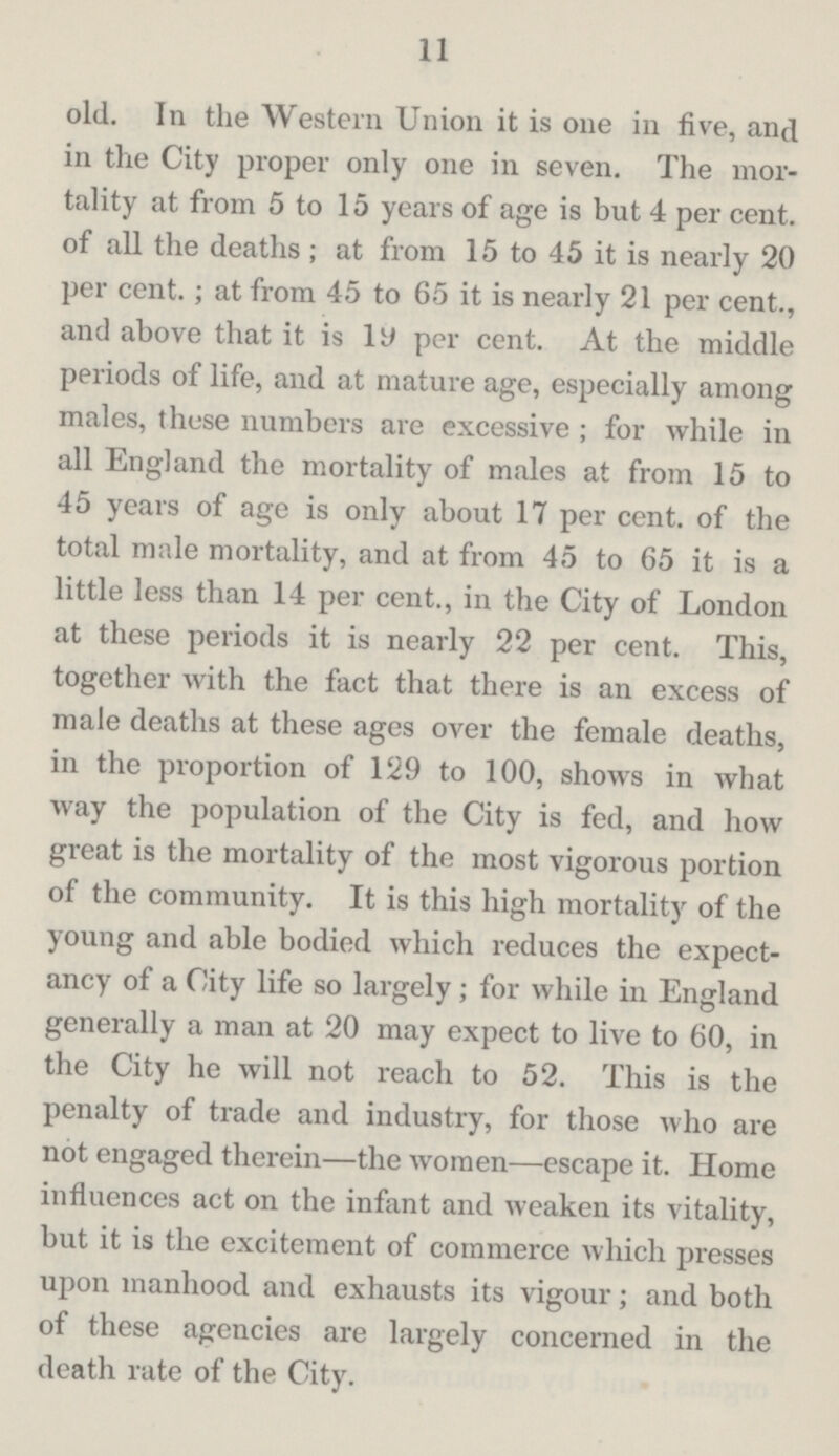 11 old. In the Western Union it is one in five, and in the City proper only one in seven. The mor tality at from 5 to 15 years of age is but 4 per cent, of all the deaths; at from 15 to 45 it is nearly 20 per cent.; at from 45 to 65 it is nearly 21 per cent., and above that it is 19 per cent. At the middle periods of life, and at mature age, especially among males, these numbers are excessive; for while in all England the mortality of males at from 15 to 45 years of age is only about 17 per cent. of the total male mortality, and at from 45 to 65 it is a little less than 14 per cent., in the City of London at these periods it is nearly 22 per cent. This, together with the fact that there is an excess of male deaths at these ages over the female deaths, in the proportion of 129 to 100, shows in what way the population of the City is fed, and how great is the mortality of the most vigorous portion of the community. It is this high mortality of the young and able bodied which reduces the expect ancy of a City life so largely; for while in England generally a man at 20 may expect to live to 60, in the City he will not reach to 52. This is the penalty of trade and industry, for those who are not engaged therein—the women—escape it. Home influences act on the infant and weaken its vitality, but it is the excitement of commerce which presses upon manhood and exhausts its vigour; and both of these agencies are largely concerned in the death rate of the City.
