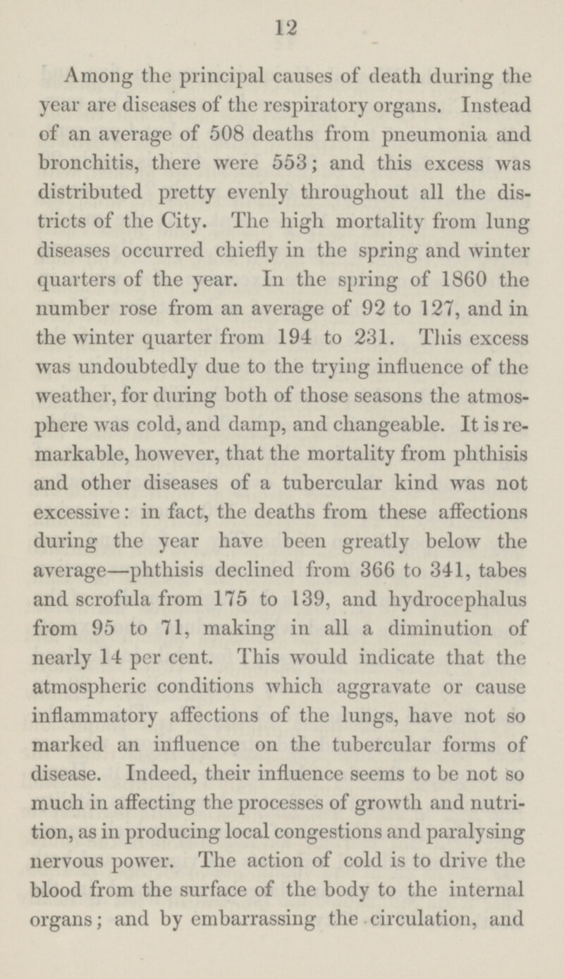 12 Among the principal causes of death during the year are diseases of the respiratory organs. Instead of an average of 508 deaths from pneumonia and bronchitis, there were 553; and this excess was distributed pretty evenly throughout all the dis tricts of the City. The high mortality from lung diseases occurred chiefly in the spring and winter quarters of the year. In the spring of 1860 the number rose from an average of 92 to 127, and in the winter quarter from 194 to 231. This excess was undoubtedly due to the trying influence of the weather, for during both of those seasons the atmos phere was cold, and damp, and changeable. It is re markable, however, that the mortality from phthisis and other diseases of a tubercular kind was not excessive: in fact, the deaths from these affections during the year have been greatly below the average—phthisis declined from 366 to 341, tabes and scrofula from 175 to 139, and hydrocephalus from 95 to 71, making in all a diminution of nearly 14 per cent. This would indicate that the atmospheric conditions which aggravate or cause inflammatory affections of the lungs, have not so marked an influence on the tubercular forms of disease. Indeed, their influence seems to be not so much in affecting the processes of growth and nutri tion, as in producing local congestions and paralysing nervous power. The action of cold is to drive the blood from the surface of the body to the internal organs; and by embarrassing the circulation, and