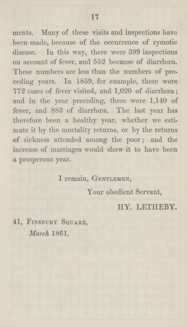 17 merits. Many of these visits and inspections have been made, because of the occurrence of zymotic disease. In this way, there were 399 inspections on account of fever, and 552 because of diarrhcea. These numbers are less than the numbers of pre ceding years. In 1859, for example, there were 772 cases of fever visited, and 1,020 of diarrhœa; and in the year preceding, there were 1,140 of fever, and 883 of diarrhoea. The last year has therefore been a healthy year, whether we esti mate it by the mortality returns, or by the returns of sickness attended among the poor; and the increase of marriages would show it to have been a prosperous year. I remain, Gentlemen, Your obedient Servant, HY. LETHEBY. 41, Finsbury Square, March 1861.
