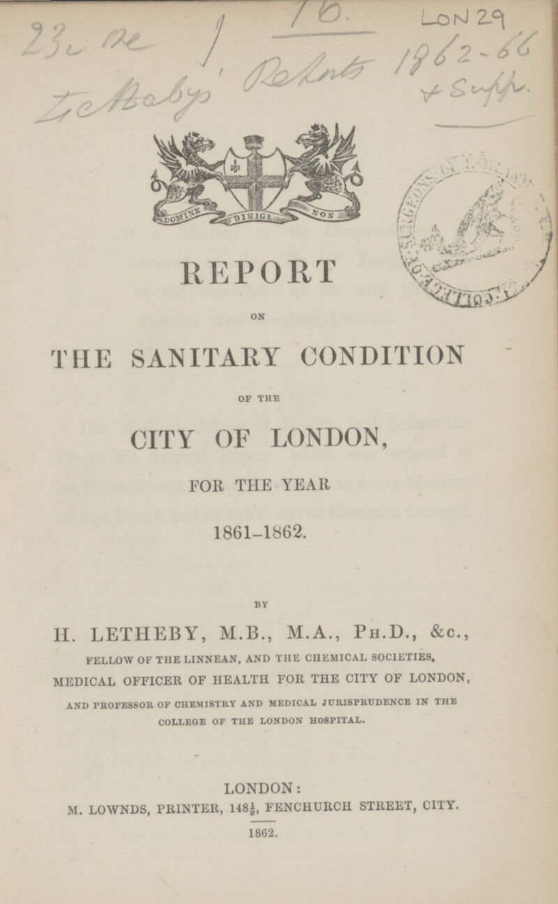 23 ne 16 LON29 Genebys Rehuts 1862-66 & Supp REPORT ON THE SANITARY CONDITION OF THE CITY OF LONDON, FOR THE YEAR 1861-1862. BY H. LETHEBY, M.B., M.A., Ph.D., &c., FELLOW OF THE LINNEAN, AND THE CHEMICAL SOCIETIES, medical officer of health for the city of london, AND PROFESSOR OF CHEMISTRY AND MEDICAL JURISPRUDENCE IN THE COLLEGE OF THE LONDON HOSPITAL. LONDON: m. lownds, printer, 148½, fenchurch street, city. 1862.