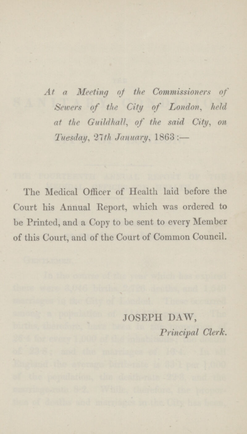 At a Meeting of the Commissioners of Sewers of the City of London, held at the Guildhall, of the said City, on Tuesday, 21th January, 1863:— The Medical Officer of Health laid before the Court his Annual Report, which was ordered to be Printed, and a Copy to be sent to every Member of this Court, and of the Court of Common Council. JOSEPH DAW, Principal Clerk.