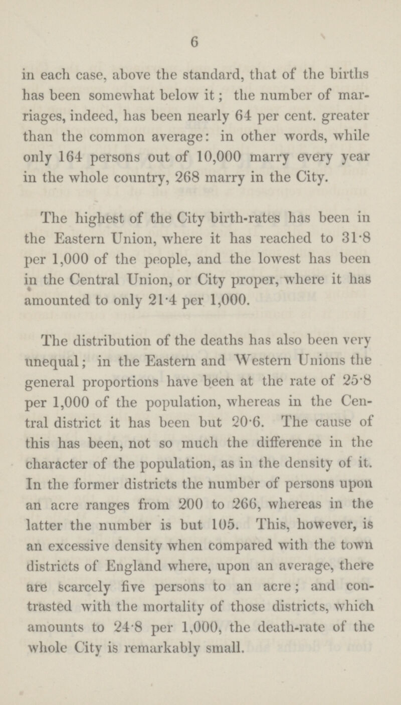6 in each case, above the standard, that of the births has been somewhat below it; the number of mar riages, indeed, has been nearly 64 per cent, greater than the common average: in other words, while only 164 persons out of 10,000 marry every year in the whole country, 268 marry in the City. The highest of the City birth-rates has been in the Eastern Union, where it has reached to 31.8 per 1,000 of the people, and the lowest has been in the Central Union, or City proper, where it has amounted to only 21.4 per 1,000. The distribution of the deaths has also been very unequal; in the Eastern and Western Unions the general proportions have been at the rate of 25.8 per 1,000 of the population, whereas in the Cen tral district it has been but 20.6. The cause of this has been, not so much the difference in the character of the population, as in the density of it. In the former districts the number of persons upon an acre ranges from 200 to 266, whereas in the latter the number is but 105. This, however, is an excessive density when compared with the town districts of England where, upon an average, there are scarcely five persons to an acre; and con trasted with the mortality of those districts, which amounts to 24.8 per 1,000, the death-rate of the whole City is remarkably small.