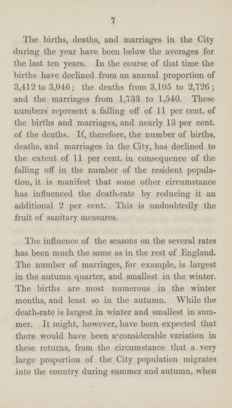 7 The births, deaths, and marriages in the City during the year have been below the averages for the last ten years. In the course of that time the births have declined from an annual proportion of 3,412 to 3,046; the deaths from 3,105 to 2,726; and the marriages from 1,733 to 1,540. These numbers represent a falling off of 11 per cent, of the births and marriages, and nearly 13 per cent, of the deaths. If, therefore, the number of births, deaths, and marriages in the City, has declined to the extent of 11 per cent, in consequence of the falling ofl in the number of the resident popula tion, it is manifest that some other circumstance has influenced the death-rate by reducing it an additional 2 per cent. This is undoubtedly the fruit of sanitary measures. The influence of the seasons on the several rates has been much the same as in the rest of England. The number of marriages, for example, is largest in the autumn quarter, and smallest in the winter. The births are most numerous in the winter months, and least so in the autumn. While the death-rate is largest in winter and smallest in sum mer. It might, however, have been expected that there would have been a considerable variation in these returns, from the circumstance that a very large proportion of the City population migrates into the country during summer and autumn, when