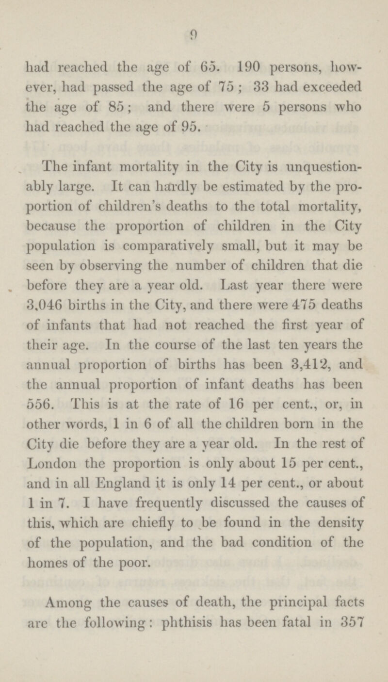 9 had reached the age of 65. 190 persons, how ever, had passed the age of 75; 33 had exceeded the age of 85; and there were 5 persons who had reached the age of 95. The infant mortality in the City is unquestion ably large. It can hardly be estimated by the pro portion of children's deaths to the total mortality, because the proportion of children in the City population is comparatively small, but it may be seen by observing the number of children that die before they are a year old. Last year there were 3,046 births in the City, and there were 475 deaths of infants that had not reached the first year of their age. In the course of the last ten years the annual proportion of births has been 3,412, and the annual proportion of infant deaths has been 556. This is at the rate of 16 per cent., or, in other words, 1 in 6 of all the children born in the City die before they are a year old. In the rest of London the proportion is only about 15 per cent., and in all England it is only 14 per cent., or about 1 in 7. I have frequently discussed the causes of this, which are chiefly to be found in the density of the population, and the bad condition of the homes of the poor. Among the causes of death, the principal facts are the following: phthisis has been fatal in 357