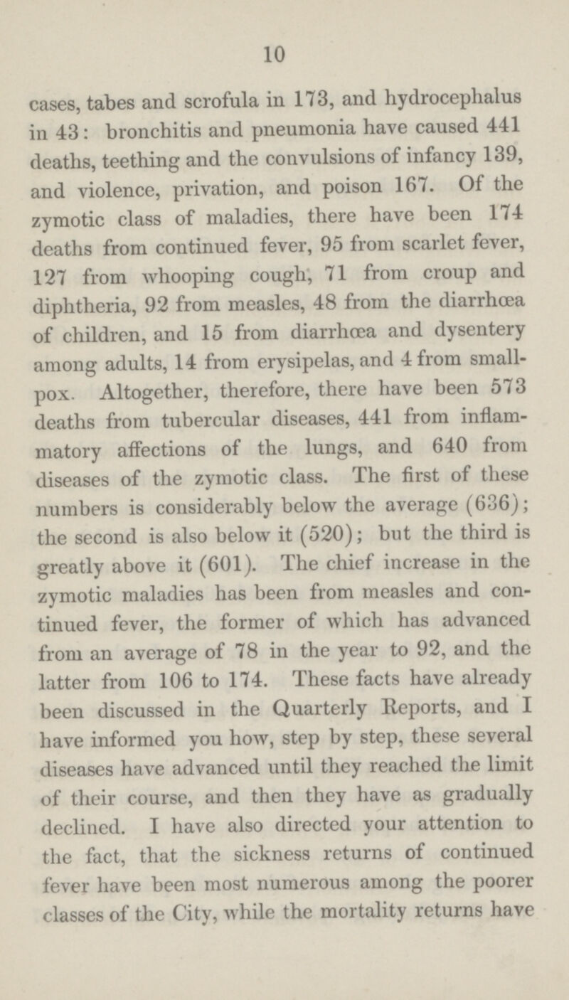 10 cases, tabes and scrofula in 173, and hydrocephalus in 43: bronchitis and pneumonia have caused 441 deaths, teething and the convulsions of infancy 139, and violence, privation, and poison 167. Of the zymotic class of maladies, there have been 174 deaths from continued fever, 95 from scarlet fever, 127 from whooping cough, 71 from croup and diphtheria, 92 from measles, 48 from the diarrhoea of children, and 15 from diarrhoea and dysentery among adults, 14 from erysipelas, and 4 from small pox. Altogether, therefore, there have been 573 deaths from tubercular diseases, 441 from inflam matory affections of the lungs, and 640 from diseases of the zymotic class. The first of these numbers is considerably below the average (636); the second is also below it (520); but the third is greatly above it (601). The chief increase in the zymotic maladies has been from measles and con tinued fever, the former of which has advanced from an average of 78 in the year to 92, and the latter from 106 to 174. These facts have already been discussed in the Quarterly Reports, and I have informed you how, step by step, these several diseases have advanced until they reached the limit of their course, and then they have as gradually declined. I have also directed your attention to the fact, that the sickness returns of continued fever have been most numerous among the poorer classes of the City, while the mortality returns have
