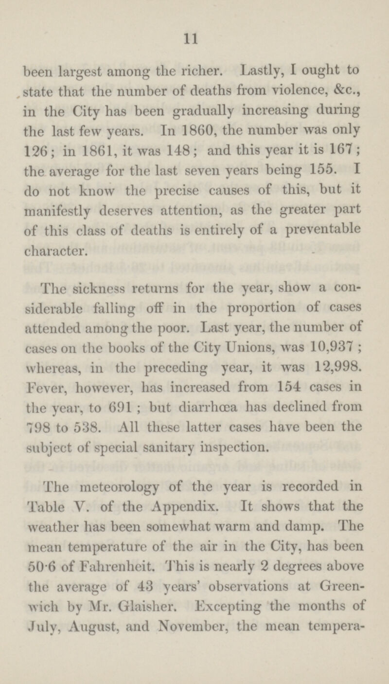 11 been largest among the richer. Lastly, I ought to state that the number of deaths from violence, &c., in the City has been gradually increasing during the last few years. In 1860, the number was only 126; in 1861, it was 148; and this year it is 167; the average for the last seven years being 155. I do not know the precise causes of this, but it manifestly deserves attention, as the greater part of this class of deaths is entirely of a preventable character. The sickness returns for the year, show a con siderable falling off in the proportion of cases attended among the poor. Last year, the number of cases on the books of the City Unions, was 10,937; whereas, in the preceding year, it was 12,998. Fever, however, has increased from 154 cases in the year, to 691; but diarrhoea has declined from 798 to 538. All these latter cases have been the subject of special sanitary inspection. The meteorology of the year is recorded in Table V. of the Appendix. It shows that the weather has been somewhat warm and damp. The mean temperature of the air in the City, has been 50.6 of Fahrenheit. This is nearly 2 degrees above the average of 43 years' observations at Green wich by Mr. Glaisher. Fxcepting the months of July, August, and November, the mean tempera¬