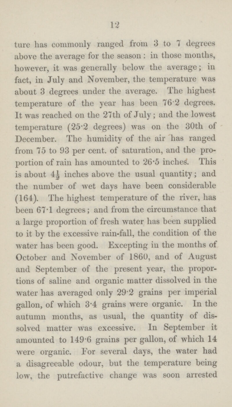 12 ture has commonly ranged from 3 to 7 degrees above the average for the season: in those months, however, it was generally below the average; in fact, in July and November, the temperature was about 3 degrees under the average. The highest temperature of the year has been 76 2 degrees. It was reached on the 27th of July; and the lowest temperature (25.2 degrees) was on the 30th of December. The humidity of the air has ranged from 75 to 93 per cent, of saturation, and the pro portion of rain has amounted to 26.5 inched. This is about 4½ inches above the usual quantity; and the number of wet days have been considerable (164). The highest temperature of the river, has been 67T degrees; and from the circumstance that a large proportion of fresh water has been supplied to it by the excessive rain-fall, the condition of the water has been good. Excepting in the months of October and November of I860, and of August and September of the present year, the propor tions of saline and organic matter dissolved in the water has averaged only 29.2 grains per imperial gallon, of which 3.4 grains were organic. In the autumn months, as usual, the quantity of dis solved matter was excessive. In September it amounted to 149.6 grains per gallon, of which 14 were organic. For several days, the water had a disagreeable odour, but the temperature being low, the putrefactive change was soon arrested