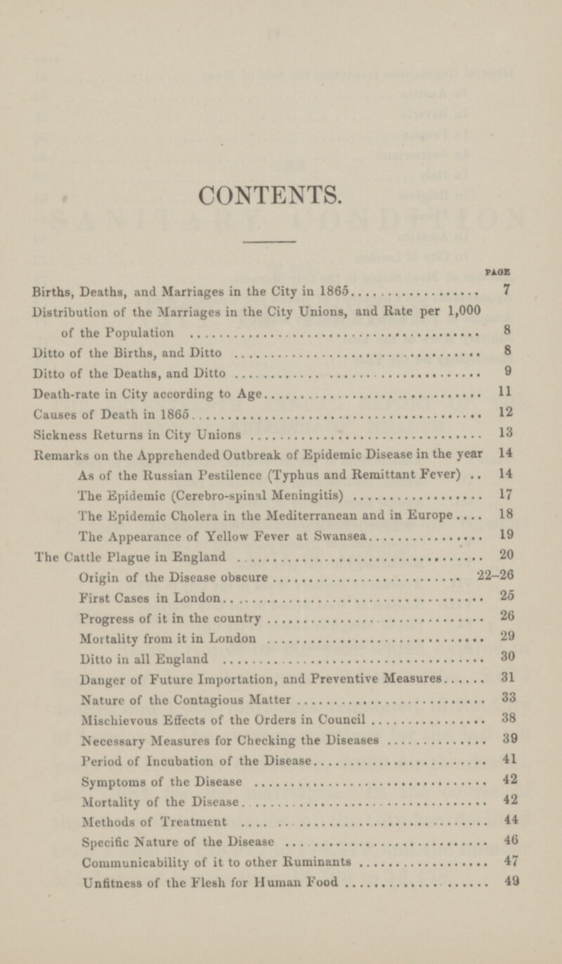 CONTENTS. PAGE Births, Deaths, and Marriages in the City in 1865 7 Distribution of the Marriages in the City Unions, and Rate per 1,000 of the Population 8 Ditto of the Births, and Ditto 8 Ditto of the Deaths, and Ditto 9 Death-rate in City according to Age 11 Causes of Death in 1865 12 Sickness Returns in City Unions 13 Remarks on the Apprehended Outbreak of Epidemic Disease in the year 14 As of the Russian Pestilence (Typhus and Remittant Fever) 14 The Epidemic (Cerebro-spinal Meningitis) 17 The Epidemic Cholera in the Mediterranean and in Europe 18 The Appearance of Yellow Fever at Swansea 19 The Cattle Plague in England 20 Origin of the Disease obscure 22-26 First Cases in London 25 Progress of it in the country 26 Mortality from it in London 29 Ditto in all England 30 Danger of Future Importation, and Preventive Measures 31 Nature of the Contagious Matter 33 Mischievous Effects of the Orders in Council 38 Necessary Measures for Checking the Diseases 39 Period of Incubation of the Disease 41 Symptoms of the Disease 42 Mortality of the Disease 42 Methods of Treatment 44 Specific Nature of the Disease 46 Communicability of it to other Ruminants 47 Unfitness of the Flesh for Human Food 49