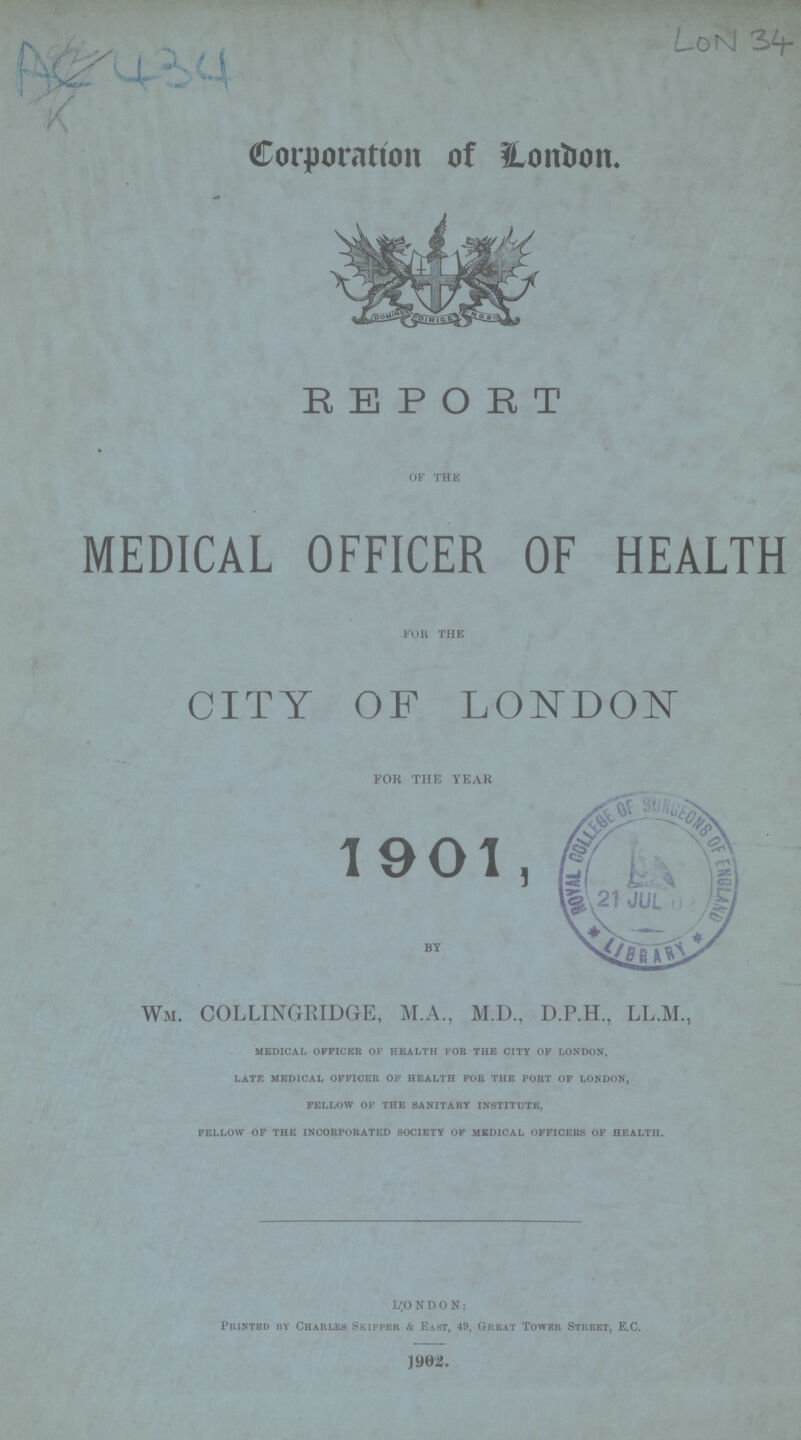 AC 434 LON 34 Corporation of London. REPORT OF THE MEDICAL OFFICER OF HEALTH FOR THE CITY OF LONDON for the year 1901, Wm. COLLINGRIDGE, M.A., M.D., D.P.H., LL.M., medical officer of health for the city of london, late medical officer of health for the port of london, fellow of the sanitary institute, fellow of the incorporated society of medical officers of health. LONDON: Printed by Charles Skipper & East, 49, Great Tower Street, E.C. 1902.
