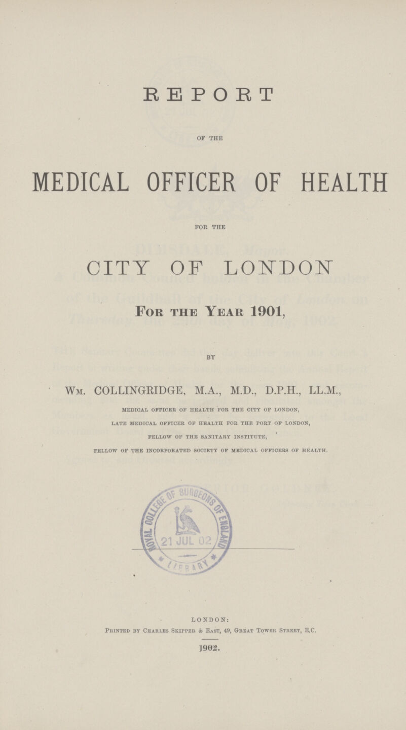 REPORT OF THE MEDICAL OFFICER OF HEALTH FOR THE CITY OF LODON For the Year 1901, BY Wm. COLLINGRIDGE, M.A., M.D., D.P.H., LL.M., medical officer of health for the city of london, late medical officer of health for the port of london, fellow of the sanitary institute, fellow of the incorporated society of medical officers of health. LONDON: Printed by Chakleb Skipper & East, 49, Great Tower Street, E.C. 1902.