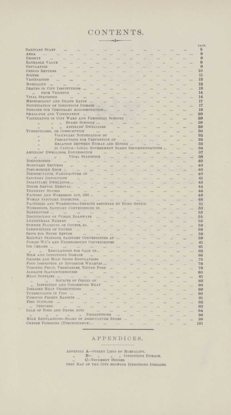 CONTENTS. page. Sanitary Staff 5 Area 9 Density 9 Rateable Value 9 Population 9 Census Returns 10 Births 11 Vaccination 12 Mortality 12 Deaths in City Institutions 13 „ from Violence 14 Vital Statistics 14 Meteorology and Death Rates 17 Notification of Infectious Disease 17 Shelter for Temporary Accommodation 19 Small-pox and Vaccination 20 Vaccination in City Ward and Parochial Schools 28 „ „ „ Board Schools 29 „ „ „ Artizans' Dwellings 29 Tuberculosis, or Consumption 30 „ Voluntary Notification of 32 „ Precautions for Prevention of 32 „ Relation between Human and Bovine 33 „ in Cattle—Local Government Board Recommendations 34 Artizans' Dwellings, Houndsditch 37 „ „ Vital Statistics 38 Disinfection 40 Mortuary Returns 40 Post-mortem Room 40 Disinfectants, Manufacture of 40 Sanitary Inspections 41 Insanitary Dwellings 43 House Refuse Removal 44 Tenement Houses 44 Factory and Workshop Act, 1891 46 Woman Sanitary Inspector 48 Factories and Workshops—Defects reported by Home Office 51 Workshops, Sanitary Conveniences in 53 Bakehouses 53 Disinfection of Public Roadways 55 Leadenhall Market 55 Summer Flushing of Courts, &c. 56 Limewhiting of Courts 58 Skips foe House Refuse 59 Railway Stations, Sanitary Conveniences at 59 Public W.C's and Underground Conveniences 61 Ice Cbeams 61 „ „ Regulations for Sale of 62 Milk and Infectious Disease 66 Dairies and Milk Shops Regulations 75 Food Inspection at Riverside Wharves78 Unsound Fruit, Vegetables, Tinned Food 79 Aldgate Slaughterhouses 80 Meat Supplies 81 „ „ Sources of Origin of 83 „ Inspection and Condemned Meat 86 Diseased Meat Prosecutions 89 Tuberculosis in Pigs 90 Unsound Frozen Rabbits 91 Fish Supplies 92 „ Seizures 93 Sale of Food and Drugs Acts 94 „ „ „ „ „ Prosecutions 96 Milk Regulations—Board of Agriculture Rules 99 Cheese Poisoning (Tyrotoxismub)101 APPENDICES. Appendix A—Street Lists of Mortality. „ B— „ „ „ Infectious Disease. „ C—Tenement Houses. Spot Map of the City showing Infectious Diseases.