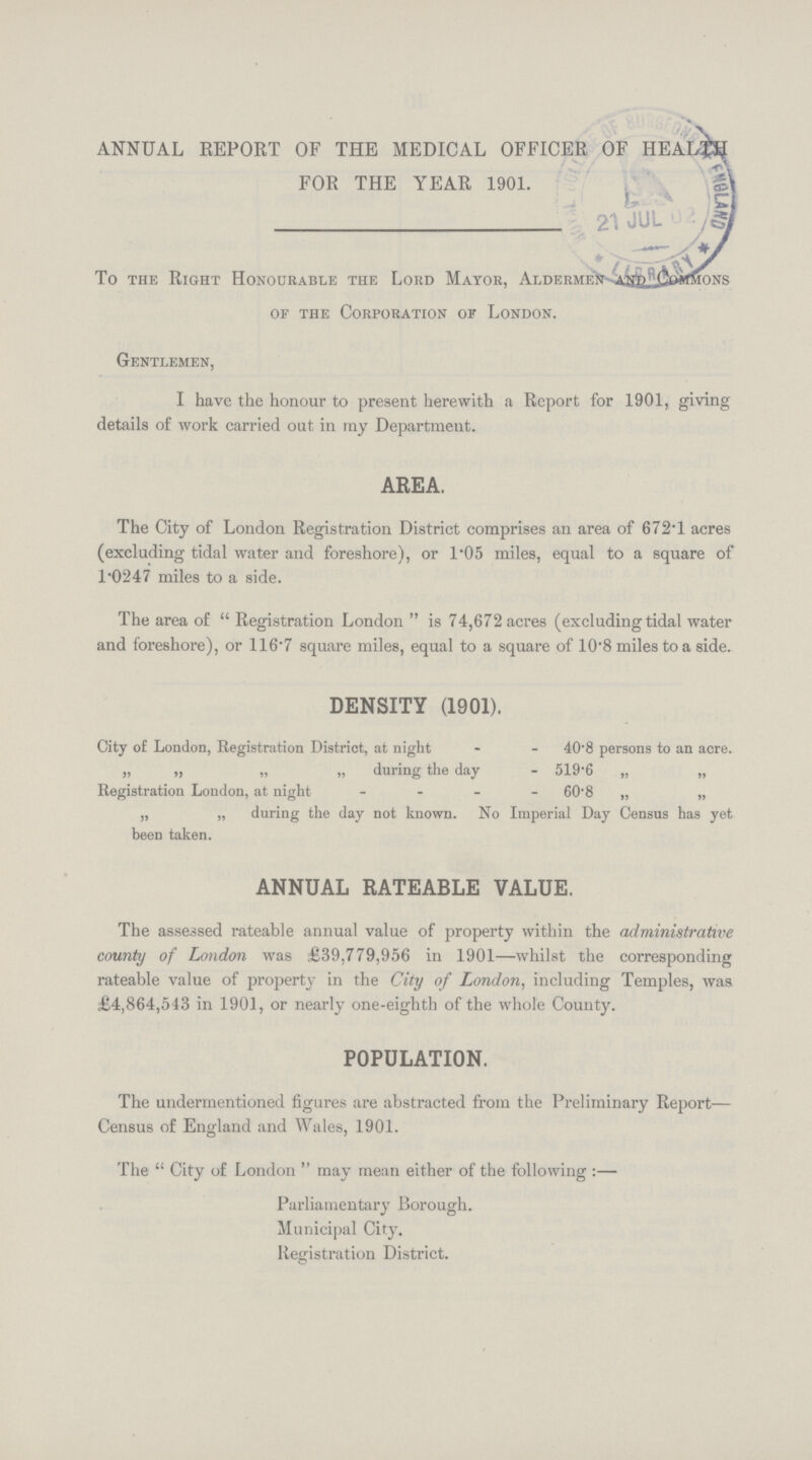 ANNUAL REPORT OF THE MEDICAL OFFICER OF HEALTH FOR THE YEAR 1901. To the Right Honourable the Lord Mayor, Aldermen commons of the Corporation of London. Gentlemen, I have the honour to present herewith a Report for 1901, giving details of work carried out in my Department. area. The City of London Registration District comprises an area of 672.1 acres (excluding tidal water and foreshore), or 1.05 miles, equal to a square of 1.0247 miles to a side. The area of Registration London is 74,672 acres (excluding tidal water and foreshore), or 116.7 square miles, equal to a square of 10.8 miles to a side. density (1901). City of London, Registration District, at night 40.8 persons to an acre. „ „ „ „ during the day 519.6 „ „ Registration London, at night 60.8 „ „ „ „ during the day not known. No Imperial Day Census has yet been taken. annual rateable value. The assessed rateable annual value of property within the administrative county of London was £39,779,956 in 1901—whilst the corresponding rateable value of property in the City of London, including Temples, was £4,864,543 in 1901, or nearly one-eighth of the whole County. population. The undermentioned figures are abstracted from the Preliminary Report— Census of England and Wales, 1901. The City of London may mean either of the following:— Parliamentary Borough. Municipal City. Registration District.