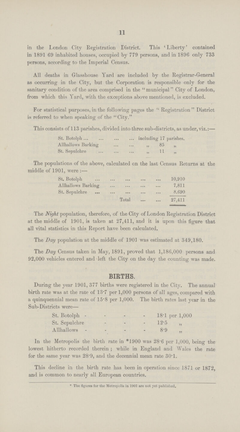 11 in the London City Registration District. This 'Liberty' contained in 1891 69 inhabited houses, occupied by 779 persons, and in 1896 only 733 persons, according to the Imperial Census. All deaths in Glasshouse Yard are included by the Registrar-General as occurring in the City, but the Corporation is responsible only for the sanitary condition of the area comprised in the municipal City of London, from which this Yard, with the exceptions above mentioned, is excluded. For statistical purposes, in the following pages the  Registration District is referred to when speaking of the City. This consists of 113 parishes, divided into three sub-districts, as under, viz.:— St. Botolph including 17 parishes. Allhallows Barking „ 85 „ St. Sepulchre „ 11 „ The populations of the above, calculated on the last Census Returns at the middle of 1901, were:— St. Botolph 10,910 Allhallows Barking 7,811 St. Sepulchre 8,690 Total 27,411 The Night population, therefore, of the City of London Registration District at the middle of 1901, is taken at 27,411, and it is upon this figure that all vital statistics in this Report have been calculated. The Day population at the middle of 1901 was estimated at 349,180. The Day Census taken in May, 1891, proved that 1,186,000 persons and 92,000 vehicles entered and left the City on the day the counting was made. births. During the year 1901, 377 births were registered in the City. The annual birth rate was at the rate of 13.7 per 1,000 persons of all ages, compared with a quinquennial mean rate of 15. 8 per 1,000. The birth rates last year in the Sub-Districts were— St. Botolph 18.1 per 1,000 St. Sepulchre 12.5 „ Allhallows 8.9 „ In the Metropolis the birth rate in *1900 was 28.6 per 1,000, being the lowest hitherto recorded therein; while in England and Wales the rate for the same year was 28.9, and the decennial mean rate 30.1. This decline in the birth rate has been in operation since 1871 or 1872, and is common to nearly all European countries. * The figures for the Metropolis in 1901 are not yet published.