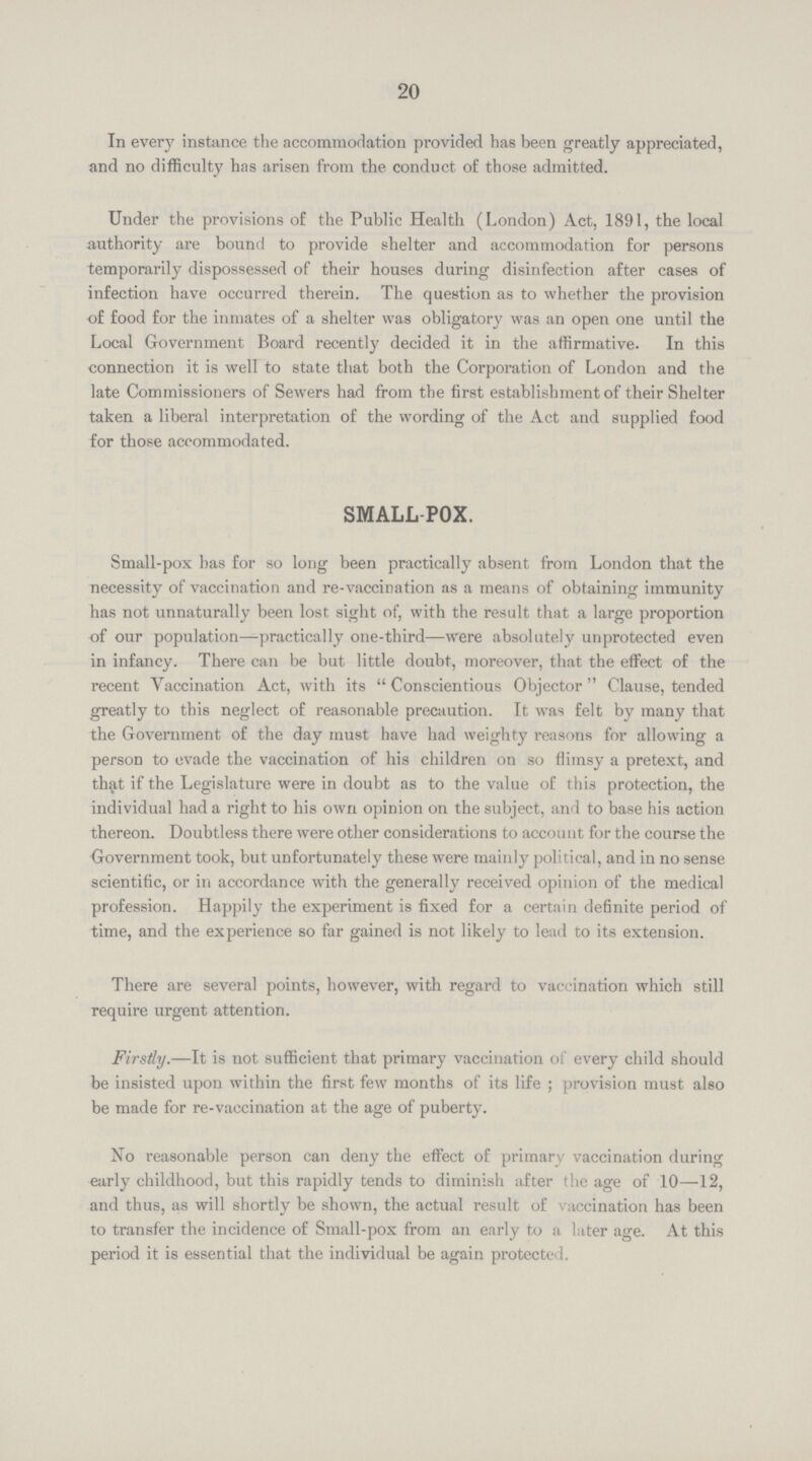 20 In every instance the accommodation provided has been greatly appreciated, and no difficulty has arisen from the conduct of those admitted. Under the provisions of the Public Health (London) Act, 1891, the local authority are bound to provide shelter and accommodation for persons temporarily dispossessed of their houses during disinfection after cases of infection have occurred therein. The question as to whether the provision of food for the inmates of a shelter was obligatory was an open one until the Local Government Board recently decided it in the affirmative. In this connection it is well to state that both the Corporation of London and the late Commissioners of Sewers had from the first establishment of their Shelter taken a liberal interpretation of the wording of the Act and supplied food for those accommodated. SMALL-POX. Small-pox has for so long been practically absent from London that the necessity of vaccination and re-vaccination as a means of obtaining immunity has not unnaturally been lost sight of, with the result that a large proportion of our population—practically one-third—were absolutely unprotected even in infancy. There can be but little doubt, moreover, that the effect of the recent Vaccination Act, with its Conscientious Objector Clause, tended greatly to this neglect of reasonable precaution. It was felt by many that the Government of the day must have had weighty reasons for allowing a person to evade the vaccination of his children on so flimsy a pretext, and that if the Legislature were in doubt as to the value of this protection, the individual had a right to his own opinion on the subject, and to base his action thereon. Doubtless there were other considerations to account for the course the Government took, but unfortunately these were mainly political, and in no sense scientific, or in accordance with the generally received opinion of the medical profession. Happily the experiment is fixed for a certain definite period of time, and the experience so far gained is not likely to lead to its extension. There are several points, however, with regard to vaccination which still require urgent attention. Firstly.—It is not sufficient that primary vaccination of every child should be insisted upon within the first few months of its life; provision must also be made for re-vaccination at the age of puberty. No reasonable person can deny the effect of primary vaccination during early childhood, but this rapidly tends to diminish after the age of 10—12, and thus, as will shortly be shown, the actual result of vaccination has been to transfer the incidence of Small-pox from an early to a later age. At this period it is essential that the individual be again protected.