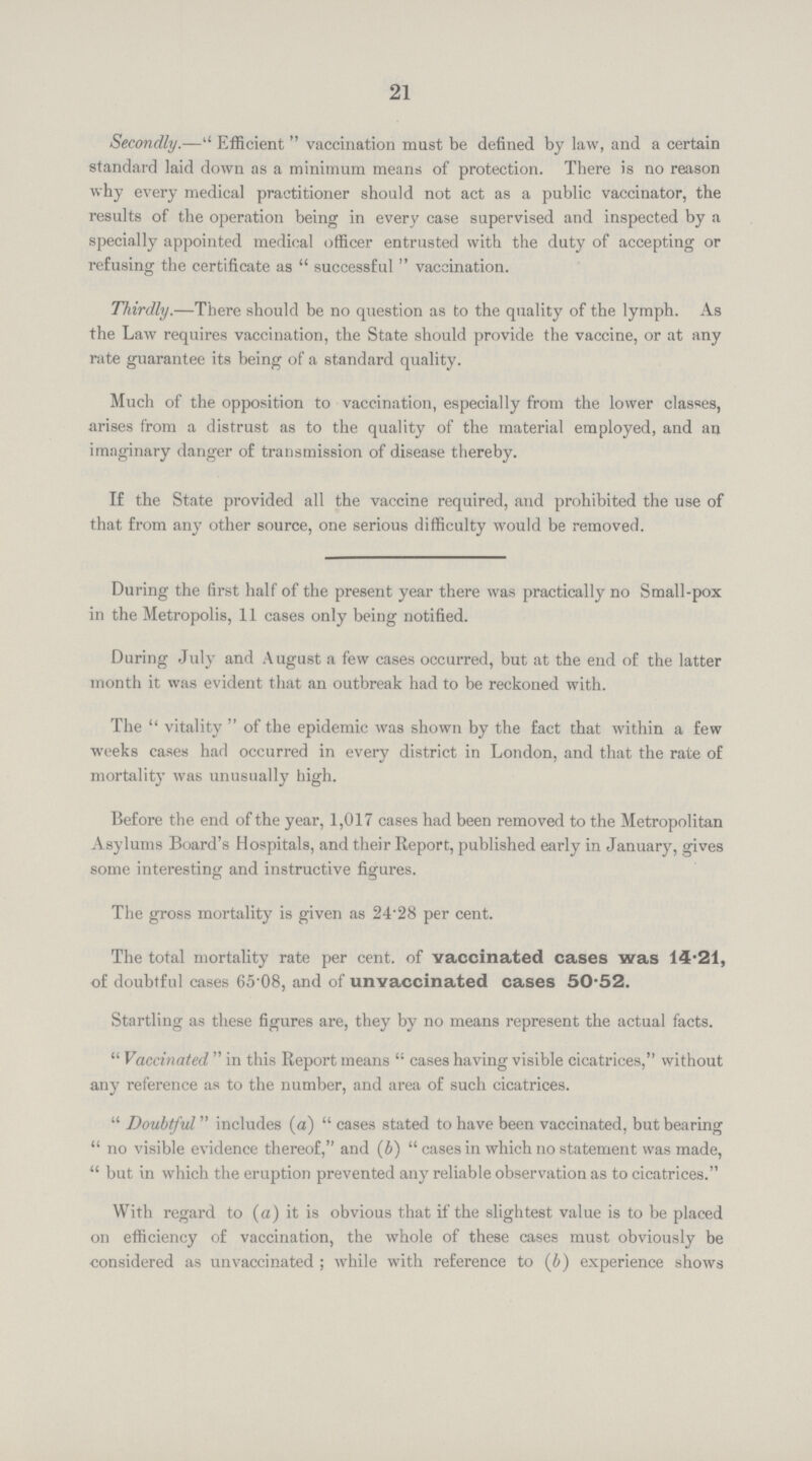 21 Secondly.—Efficient vaccination must be defined by law, and a certain standard laid down as a minimum means of protection. There is no reason why every medical practitioner should not act as a public vaccinator, the results of the operation being in every case supervised and inspected by a specially appointed medical officer entrusted with the duty of accepting or refusing the certificate as successful vaccination. Thirdly.—There should be no question as to the quality of the lymph. As the Law requires vaccination, the State should provide the vaccine, or at any rate guarantee its being of a standard quality. Much of the opposition to vaccination, especially from the lower classes, arises from a distrust as to the quality of the material employed, and an imaginary danger of transmission of disease thereby. If the State provided all the vaccine required, and prohibited the use of that from any other source, one serious difficulty would be removed. During the first half of the present year there was practically no Small-pox in the Metropolis, 11 cases only being notified. During July and August a few cases occurred, but at the end of the latter month it was evident that an outbreak had to be reckoned with. The vitality of the epidemic was shown by the fact that within a few weeks cases had occurred in every district in London, and that the rate of mortality was unusually high. Before the end of the year, 1,017 cases had been removed to the Metropolitan Asylums Board's Hospitals, and their Report, published early in January, gives some interesting and instructive figures. The gross mortality is given as 24.28 per cent. The total mortality rate per cent, of vaccinated cases was 14.21, of doubtful cases 65.08, and of unvaccinated cases 50.52. Startling as these figures are, they by no means represent the actual facts. Vaccinated in this Report means cases having visible cicatrices, without any reference as to the number, and area of such cicatrices. Doubtful includes (a) cases stated to have been vaccinated, but bearing no visible evidence thereof, and (b) cases in which no statement was made, but in which the eruption prevented any reliable observation as to cicatrices. With regard to (a) it is obvious that if the slightest value is to be placed on efficiency of vaccination, the whole of these cases must obviously be considered as unvaccinated; while with reference to (b) experience shows