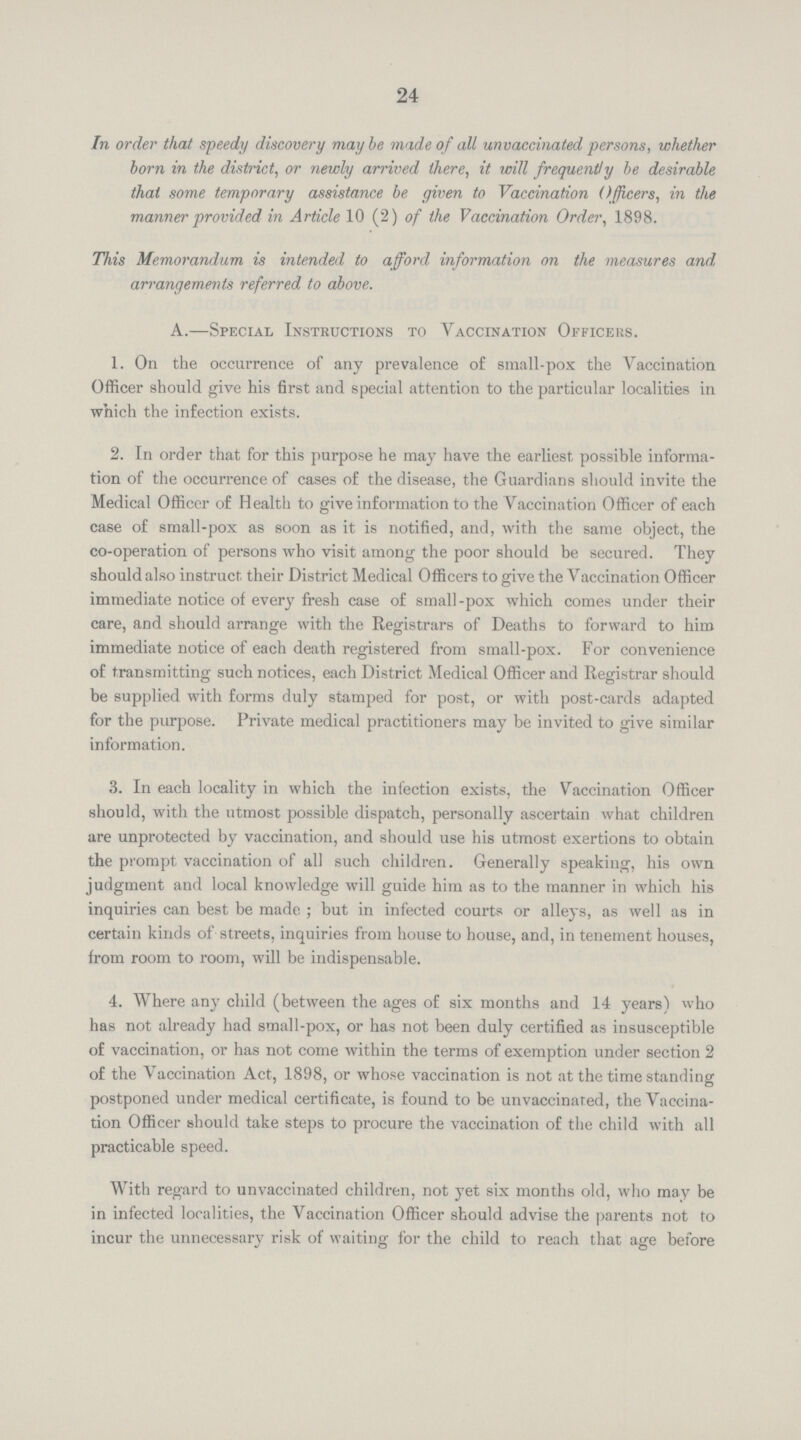 24 In order that speedy discovery may be made of all unvaccinated persons, whether born in the district, or newly arrived there, it will frequently be desirable that some temporary assistance be given to Vaccination Officers, in the manner provided in Article 10 (2) of the Vaccination Order, 1898. This Memorandum is intended to afford information on the measures and arrangements referred to above. A.—Special Instructions to Vaccination Officers. 1. On the occurrence of any prevalence of small-pox the Vaccination Officer should give his first and special attention to the particular localities in which the infection exists. 2. In order that for this purpose he may have the earliest possible informa tion of the occurrence of cases of the disease, the Guardians should invite the Medical Officer of Health to give information to the Vaccination Officer of each case of small-pox as soon as it is notified, and, with the same object, the co-operation of persons who visit among the poor should be secured. They should also instruct their District Medical Officers to give the Vaccination Officer immediate notice of every fresh case of small-pox which comes under their care, and should arrange with the Registrars of Deaths to forward to him immediate notice of each death registered from small-pox. For convenience of transmitting such notices, each District Medical Officer and Registrar should be supplied with forms duly stamped for post, or with post-cards adapted for the purpose. Private medical practitioners may be invited to give similar information. 3. In each locality in which the infection exists, the Vaccination Officer should, with the utmost possible dispatch, personally ascertain what children are unprotected by vaccination, and should use his utmost exertions to obtain the prompt vaccination of all such children. Generally speaking, his own judgment and local knowledge will guide him as to the manner in which his inquiries can best be made; but in infected courts or alleys, as well as in certain kinds of streets, inquiries from house to house, and, in tenement houses, from room to room, will be indispensable. 4. Where any child (between the ages of six months and 14 years) who has not already had small-pox, or has not been duly certified as insusceptible of vaccination, or has not come within the terms of exemption under section 2 of the Vaccination Act, 1898, or whose vaccination is not at the time standing postponed under medical certificate, is found to be unvaccinated, the Vaccina tion Officer should take steps to procure the vaccination of the child with all practicable speed. With regard to unvaccinated children, not yet six months old, who may be in infected localities, the Vaccination Officer should advise the parents not to incur the unnecessary risk of waiting for the child to reach that age before