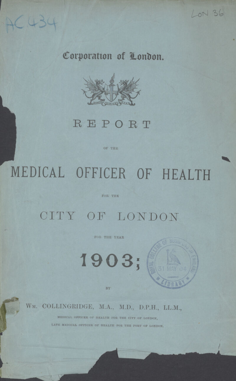 AC 434 LON 36 Corporation of London. REPORT MEDICAL OFFICER OF HEALTH for the CITY OF LONDON for the year 1903; BY Wm. COLLINGRIDGE, M.A., M.D., D.P.H., LL.M., Medical officer of health for the city of london, late medical officer of health for the port of london.