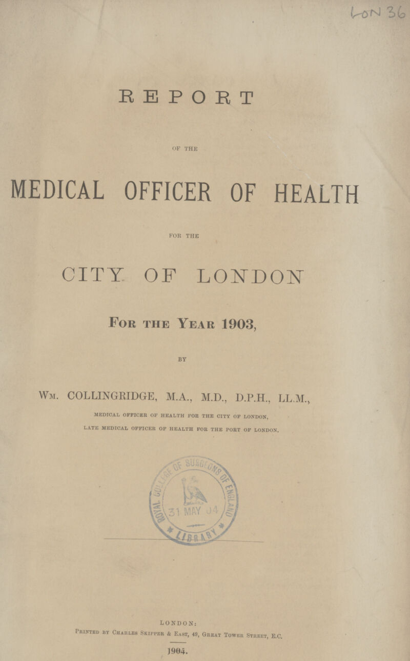 LON 36 REPORT OF THE MEDICAL OFFICER OF HEALTH FOR THE CITY OF LONDON For the Year 1903, BY WM. COLLINGRIDGE, M.A., M.D., D.P.H., LL.M., medical officer of health fob the city of london, late medical officer of health for the port of london. LONDON: Printed by Charles Skipper & East, 49, Great Tower Street, E.C. 1904.