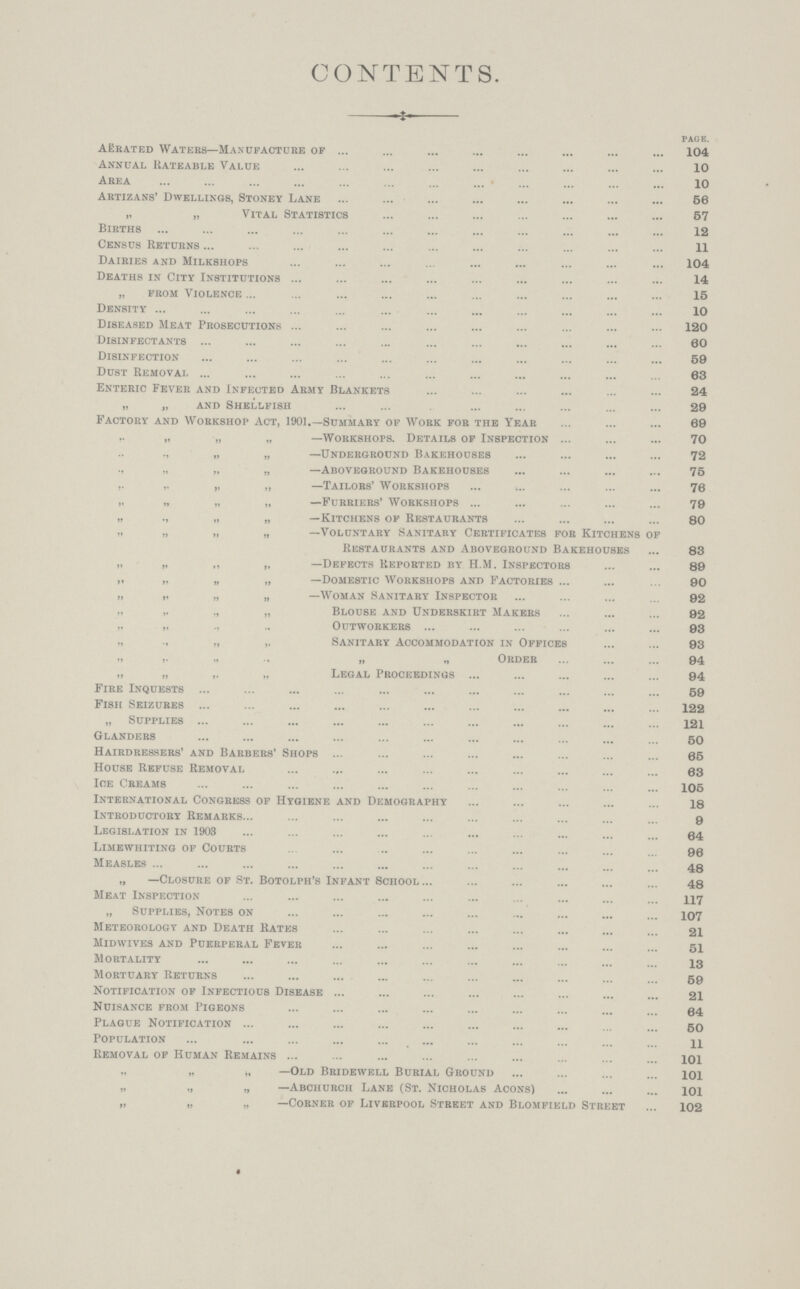 CONTENTS. PAGE. Aerated Waters— Manufacture of 104 Annual Rateable Value 10 Area 10 Artizans' Dwellings, Stoney Lane 56 „ „ Vital Statistics 57 Births 12 Census Returns 11 Dairies and Milkshops 104 Deaths in City Institutions 14 „ from Violence 15 Density 10 Diseased Meat Prosecutions 120 Disinfectants 60 Disinfection 59 Dust Removal 63 Enteric Fever and Infected Army Blankets 24 „ „ and Shellfish 29 Factory and Workshop Act, 1901.—Summary of Work for the Year 69 ,. „ „ „ —Workshops. Details of Inspection 70 ., „ „ —Underground Bakehouses 72 „ „ „ —Aboveground Bakehouses 75 ,. „ „ „ —Tailors' Workshops 76 „ „ „ „ —Furriers' Workshops 79 „ ., „ „ —Kitchens of Restaurants 80 „ „ „ „ —Voluntary Sanitary Certificates for Kitchens of Restaurants and Aboveground Bakehouses 83 „ „ „ „ —Defects Reported by H.M. Inspectors 89 „ „ „ „ —Domestic Workshops and Factories 90 „ „ „ „ —Woman Sanitary Inspector 92 ,, ,. ,, „ Blouse and Underskirt Makers 92 „ „ ., .. Outworkers 93 „ „ ,, Sanitary Accommodation in Offices 93 ,, „ „ „ „ Order 94 „ „ „ „ Legal Proceedings 94 Fire Inquests 59 Fish Seizures 122 „ Supplies 121 Glanders 50 Hairdressers' and Barbers' Shops 65 House Refuse Removal 63 Ice Creams 105 International Congress of Hygiene and Demography 18 Introductory Remarks 9 Legislation in 1903 84 Limewhiting of Courts 90 Measles 48 „ —Closure of St. Botolph's Infant School 48 Meat Inspection 117 „ Supplies, Notes on 107 Meteorology and Death Rates 21 Midwives and Puerperal Fever 51 Mortality 13 Mortuary Returns 59 Notification of Infectious Disease 21 Nuisance from Pigeons 64 Plague Notification 50 Population 11 Removal of Human Remains 101 „ „ ,, —Old Bridewell Burial Ground 101 „ „ „ —Abchurch Lane (St. Nicholas Acons) 101 „ „ „ —Corner of Liverpool Street and Blomfield Street 102