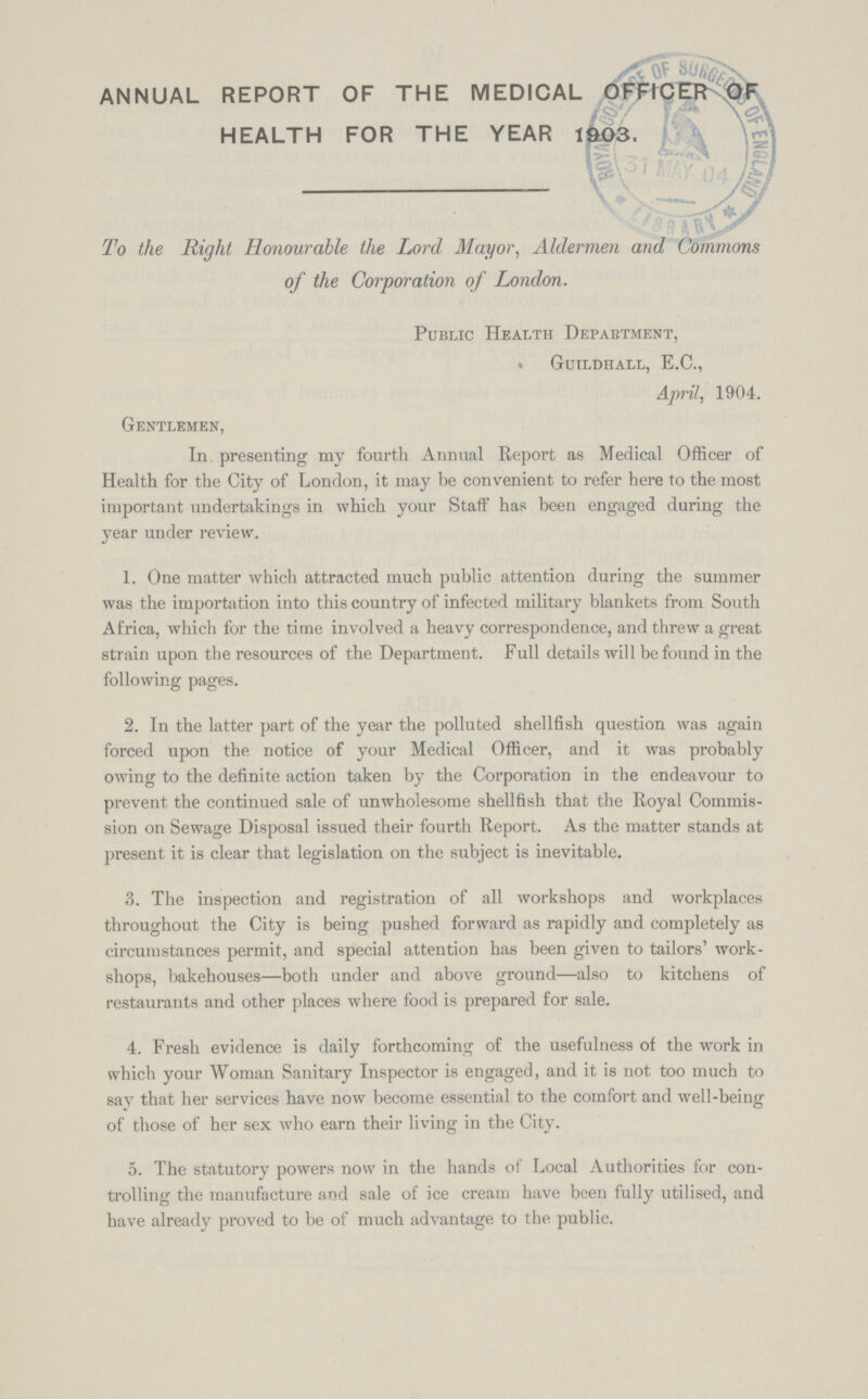 ANNUAL REPORT OF THE MEDICAL OFFICER OF HEALTH FOR THE YEAR 1903. To the Right Honourable the Lord Mayor, Aldermen and Commons of the Corporation of London. Public Health Department, Guildhall, E.C., April, 1904. Gentlemen, In presenting my fourth Annual Report as Medical Officer of Health for the City of London, it may be convenient to refer here to the most important undertakings in which your Staff has been engaged during the year under review. 1. One matter which attracted much public attention during the summer was the importation into this country of infected military blankets from South Africa, which for the time involved a heavy correspondence, and threw a great strain upon the resources of the Department. Full details will be found in the following pages. 2. In the latter part of the year the polluted shellfish question was again forced upon the notice of your Medical Officer, and it was probably owing to the definite action taken by the Corporation in the endeavour to prevent the continued sale of unwholesome shellfish that the Royal Commis sion on Sewage Disposal issued their fourth Report. As the matter stands at present it is clear that legislation on the subject is inevitable. 3. The inspection and registration of all workshops and workplaces throughout the City is being pushed forward as rapidly and completely as circumstances permit, and special attention has been given to tailors' work shops, bakehouses—both under and above ground—also to kitchens of restaurants and other places where food is prepared for sale. 4. Fresh evidence is daily forthcoming of the usefulness of the work in which your Woman Sanitary Inspector is engaged, and it is not too much to say that her services have now become essential to the comfort and well-being of those of her sex who earn their living in the City. 5. The statutory powers now in the hands of Local Authorities for con trolling the manufacture and sale of ice cream have been fully utilised, and have already proved to be of much advantage to the public.