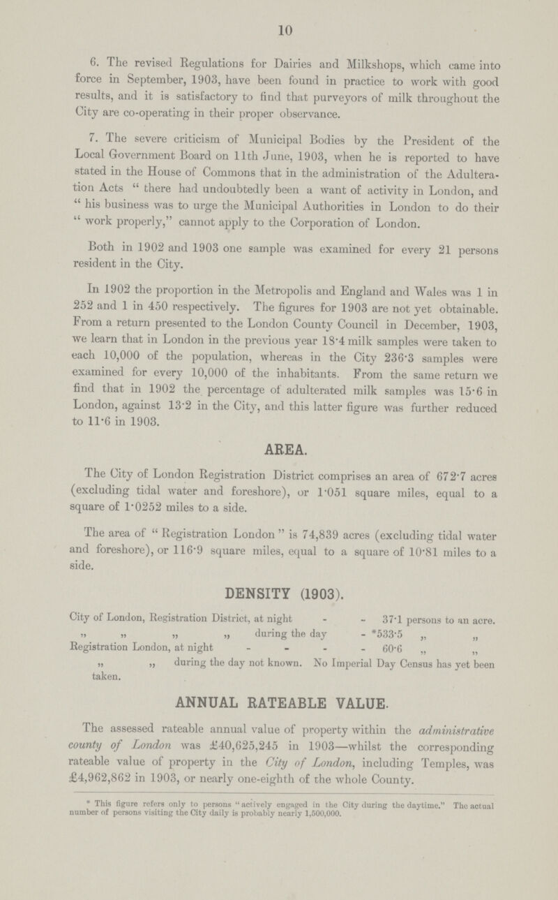 10 6. The revised Regulations for Dairies and Milkshops, which came into force in September, 1903, have been found in practice to work with good results, and it is satisfactory to find that purveyors of milk throughout the City are co-operating in their proper observance. 7. The severe criticism of Municipal Bodies by the President of the Local Government Board on 11th June, 1903, when he is reported to have stated in the House of Commons that in the administration of the Adultera tion Acts there had undoubtedly been a want of activity in London, and his business was to urge the Municipal Authorities in London to do their work properly, cannot apply to the Corporation of London. Both in 1902 and 1903 one sample was examined for every 21 persons resident in the City. In 1902 the proportion in the Metropolis and England and Wales was 1 in 252 and 1 in 450 respectively. The figures for 1903 are not yet obtainable. From a return presented to the London County Council in December, 1903, we learn that in London in the previous year 18.4 milk samples were taken to each 10,000 of the population, whereas in the City 236.3 samples were examined for every 10,000 of the inhabitants. From the same return we find that in 1902 the percentage of adulterated milk samples was 15.6 in London, against 13.2 in the City, and this latter figure was further reduced to 11.6 in 1903. AREA. The City of London Registration District comprises an area of 672.7 acres (excluding tidal water and foreshore), or 1.051 square miles, equal to a square of 1.0252 miles to a side. The area of Registration London is 74,839 acres (excluding tidal water and foreshore), or 116.9 square miles, equal to a square of 10.81 miles to a side. DENSITY (1903). City of London, Registration District, at night 37.1 persons to an acre. „ „ „ „ during the day *533.5 „ „ Registration London, at night 60.6 „ ,, „ „ during the day not known. No Imperial Day Census has yet been taken. ANNUAL RATEABLE VALUE. The assessed rateable annual value of property within the administrative county of London was £40,625,245 in 1903—whilst the corresponding rateable value of property in the City of London, including Temples, was £4,962,862 in 1903, or nearly one-eighth of the whole County. *This figure refers only to persons actively engaged in the City during the daytime. The actual number of persons visiting the City daily is probably nearly 1,500,000.
