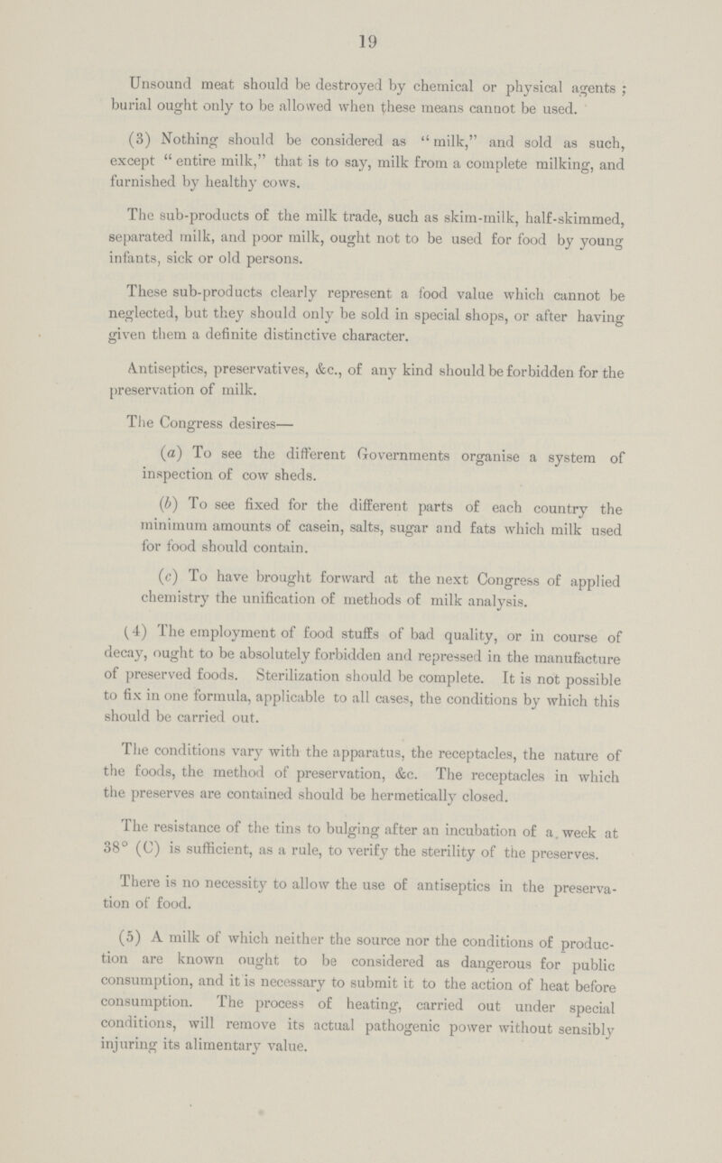 19 Unsound meat should be destroyed by chemical or physical agents; burial ought only to be allowed when these means cannot be used. (3) Nothing should be considered as milk, and sold as such, except entire milk, that is to say, milk from a complete milking, and furnished by healthy cows. The sub-products of the milk trade, such as skim-milk, half-skimmed, separated milk, and poor milk, ought not to be used for food by young infants, sick or old persons. These sub-products clearly represent a food value which cannot be neglected, but they should only be sold in special shops, or after having given them a definite distinctive character. Antiseptics, preservatives, &c., of any kind should be forbidden for the preservation of milk. The Congress desires— (a) To see the different Governments organise a system of inspection of cow sheds. (b) To see fixed for the different parts of each country the minimum amounts of casein, salts, sugar and fats which milk used for food should contain. (c) To have brought forward at the next Congress of applied chemistry the unification of methods of milk analysis. (4) The employment of food stuffs of bad quality, or in course of decay, ought to be absolutely forbidden and repressed in the manufacture of preserved foods. Sterilization should be complete. It is not possible to fix in one formula, applicable to all cases, the conditions by which this should be carried out. The conditions vary with the apparatus, the receptacles, the nature of the foods, the method of preservation, &c. The receptacles in which the preserves are contained should be hermetically closed. The resistance of the tins to bulging after an incubation of a. week at 38° (C) is sufficient, as a rule, to verify the sterility of the preserves. There is no necessity to allow the use of antiseptics in the preserva tion of food. (5) A milk of which neither the source nor the conditions of produc tion are known ought to be considered as dangerous for public consumption, and it is necessary to submit it to the action of heat before consumption. The process of heating, carried out under special conditions, will remove its actual pathogenic power without sensibly injuring its alimentary value.